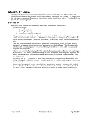 ChinaX Part 10 Greater China Today Page 336 of 357
Who is the CP Group?
My apologies to those of you who love case studies: I didn’t write any notes on this one. While studying and
learning from the case study was enjoyable, turning my own reading and listening into notes was a lot more difficult
than with other course material. I recommend you review the original material in the course. I’ve included only my
answer to the Discussion Question.
Discussion
What advice would you give Chairman Dhanin? What do you think their big challenges are?
I see these challenges:
 Competition & Politics
 Training & technology
 Environment, Additives, and Disease
The greatest imperative, probably unspoken, is the necessity for the CP Group to retain its political advantage,
and its greatest risk on that front will be a 100% Chinese company like Hope that gains the favor of the CCP
and of provincial governments. For the same reason, I don’t see Tyson and Nutreco as representing the larger
risk.
With land being an immutable resource wholly controlled by the government through the farmers, political
competition is, in a sense, the only competition. When that is won, all else follows. Political competition is
also the road to easing the regulatory burden, to establishing footholds in new areas, and to broadening and
deepening in existing areas.
The best way to smooth the political path will be to treat the bureaucracy well, avoid controversy, and be a good
Chinese citizen. That last two items require taking care of the environment, maintaining strict inspections and
quality standards, avoiding dangerous additives and monitoring the environmental impact, particularly water
use and pollution.
By ensuring that the CP Group treats its farmers better than the Hope Group and similarly exceeds the Hope
Group in food quality and the environment, it should have the basis for retaining an advantageous position with
the government.
Lastly, the CP Group should keep an eye on the future. Just as Europe has always maintained high standards
for natural foods with cleaner and more natural feed, feed mills should watch the trends and be ready to back
out of any additives and antibiotic supplements that could cost them in the market and with the bureaucracy.
 