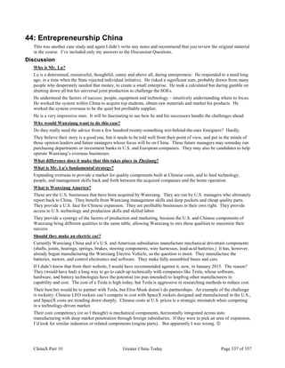 ChinaX Part 10 Greater China Today Page 337 of 357
44: Entrepreneurship China
This was another case study and again I didn’t write any notes and recommend that you review the original material
in the course. I’ve included only my answers to the Discussion Questions.
Discussion
Who is Mr. Lu?
Lu is a determined, resourceful, thoughtful, canny and above all, daring entrepreneur. He responded to a need long
ago, in a time when the State rejected individual initiative. He risked a significant sum, probably drawn from many
people who desperately needed that money, to create a small enterprise. He took a calculated but daring gamble on
shutting down all but his universal joint production to challenge the SOEs.
He understood the factors of success: people, equipment and technology – intuitively understanding where to focus.
He worked the system within China to acquire top students, obtain raw materials and market his products. He
worked the system overseas to be the quiet but profitable supplier.
He is a very impressive man. It will be fascinating to see how he and his successors handle the challenges ahead.
Why would Wanxiang want to do this case?
Do they really need the advice from a few hundred twenty-something wet-behind-the-ears foreigners? Hardly.
They believe their story is a good one, but it needs to be told well from their point of view, and put in the minds of
those opinion leaders and future managers whose focus will be on China. These future managers may someday run
purchasing departments or investment banks in U.S. and European companies. They may also be candidates to help
operate Wanxiang’s overseas businesses.
What difference does it make that this takes place in Zhejiang?
What is Mr. Lu's fundamental strategy?
Expanding overseas to provide a market for quality components built at Chinese costs, and to feed technology,
people, and management skills back and forth between the acquired companies and the home operation.
What is Wanxiang America?
These are the U.S. businesses that have been acquired by Wanxiang. They are run by U.S. managers who ultimately
report back to China. They benefit from Wanxiang management skills and deep pockets and cheap quality parts.
They provide a U.S. face for Chinese expansion. They are profitable businesses in their own right. They provide
access to U.S. technology and production skills and skilled labor.
They provide a synergy of the factors of production and marketing, because the U.S. and Chinese components of
Wanxiang bring different qualities to the same table, allowing Wanxiang to mix these qualities to maximize their
success.
Should they make an electric car?
Currently Wanxiang China and it’s U.S. and American subsidiaries manufacture mechanical drivetrain components
(shafts, joints, bearings, springs, brakes, steering components, wire harnesses, lead-acid batteries.) It has, however,
already begun manufacturing the Wanxiang Electric Vehicle, so the question is moot. They manufacture the
batteries, motors, and control electronics and software. They make fully assembled buses and cars.
If I didn’t know that from their website, I would have recommended against it, now, in January 2015. The reason?
They (would have had) a long way to go to catch up technically with companies like Tesla, whose software,
hardware, and battery technologies have the potential (no pun intended) to leapfrog other manufacturers in
capability and cost. The cost of a Tesla is high today, but Tesla is aggressive in researching methods to reduce cost.
Their best bet would be to partner with Tesla, but Elon Musk doesn’t do partnerships. An example of the challenge
is rocketry: Chinese LEO rockets can’t compete in cost with SpaceX rockets designed and manufactured in the U.S.,
and SpaceX costs are trending down sharply. Chinese costs at U.S. prices is a strategic mismatch when competing
in a technology-driven market.
Their core competency (or so I thought) is mechanical components, horizontally integrated across auto
manufacturing with deep market penetration through foreign subsidiaries. If they were to pick an area of expansion,
I’d look for similar industries or related components (engine parts). But apparently I was wrong. 
 