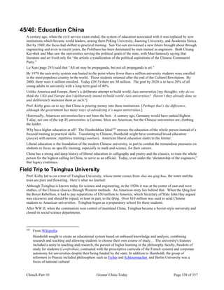 ChinaX Part 10 Greater China Today Page 338 of 357
45/46: Education China
A century ago, when the civil service exam ended, the system of education associated with it was replaced by new
institutions which became world leaders, among them Peking University, Jiaotong University, and Academia Sinica.
But by 1949, the focus had shifted to practical training. Sun Yat-sen envisioned a new future brought about through
engineering and even in recent years, the Politburo has been dominated by men trained as engineers. Both Chiang
Kai-shek and Mao saw the universities serving the political goals of the state, with Mao famously saying that
literature and art lived only for “the artistic crystallization of the political aspirations of the Chinese Communist
Party.”
Lu Xun (page 293) said that “All art may be propaganda, but not all propaganda is art.”
By 1978 the university system was buried to the point where fewer than a million university students were enrolled
in the most populous country in the world. Those students returned after the end of the Cultural Revolution. By
2000, there were 6 million enrolled. Today (2015) there are 30 million. The goal by 2020 is to have 20% of all
young adults in university with a long-term goal of 40%.
Unlike America and Europe, there’s a deliberate attempt to build world class universities [my thoughts: why do we
think the USA and Europe don’t deliberately intend to build world class universities? Haven’t they already done so
and deliberately maintain them as such?]
Prof. Kirby goes on to say that China is pouring money into these institutions. [Perhaps that’s the difference,
although the government has many ways of subsidizing it’s major universities.]
Historically, American universities have not been the best. A century ago, Germany would have ranked highest.
Today, not one of the top 45 universities is German. Most are American, but the Chinese universities are climbing
the ladder.
Why have higher education at all? The Humboldtian Ideal243
stresses the education of the whole person instead of a
focused training in practical skills. Translating to Chinese, Humboldt might have contrasted broad education
(jiaoyu) with narrow, repetitive training (xunlian). American liberal education slants to the former.
Liberal education is the foundation of the modern Chinese university, in part to combat the tremendous pressures on
students to focus on specific training, especially in math and science, for their careers.
China has a strong and deep history of liberal education in calligraphy and poetry and the classics, to train the whole
person for the highest calling in China, to serve as an official. Today, even under the ‘dictatorship of the engineers,”
that legacy continues.
Field Trip to Tsinghua University
Prof. Kirby led us on a tour of Tsinghua University, whose name comes from shui mu qing hua, the water and the
trees are pure and flowering. Here’s what we learned:
Although Tsinghua is known today for science and engineering, in the 1920s it was at the center of east and west
studies, of the Chinese classics through Western methods. An American story lies behind that. When the Qing lost
the Boxer Rebellion, it had to pay reparations of $30 million to America, which Secretary of State John Hay argued
was excessive and should be repaid, at least in part, to the Qing. Over $10 million was used to send Chinese
students to American universities. Tsinghua began as a preparatory school for these students.
After WW II, when the communists won control of mainland China, Tsinghua became a Soviet-style university and
closed its social science departments.
243
From Wikipedia:
Humboldt sought to create an educational system based on unbiased knowledge and analysis, combining
research and teaching and allowing students to choose their own course of study… The university's features
included a unity in teaching and research, the pursuit of higher learning in the philosophy faculty, freedom of
study for students (Lernfreiheit, contrasted with the prescriptive curricula of the French system) and corporate
autonomy for universities despite their being funded by the state. In addition to Humboldt, the group of
reformers in Prussia included philosophers such as Fichte and Schleiermacher, and Berlin University was a
focus of national cultural
 
