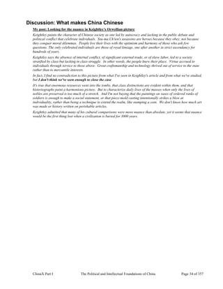 ChinaX Part I The Political and Intellectual Foundations of China Page 34 of 357
Discussion: What makes China Chinese
My post: Looking for the nuance in Keightley's Orwellian picture
Keightley paints the character of Chinese society as one led by autocracy and lacking in the public debate and
political conflict that celebrate individuals. Ssu-ma Ch'ien's assassins are heroes because they obey; not because
they conquer moral dilemmas. People live their lives with the optimism and harmony of those who ask few
questions. The only celebrated individuals are those of royal lineage, one after another in strict ascendancy for
hundreds of years.
Keightley says the absence of internal conflict, of significant external trade, or of slave labor, led to a society
stratified by class but lacking in class struggle. In other words, the people knew their place. Virtue accrued to
individuals through service to those above. Great craftsmanship and technology thrived out of service to the state
rather than to mercantile interests.
In fact, I find no contradiction to this picture from what I've seen in Keightley's article and from what we've studied,
but I don't think we've seen enough to close the case.
It's true that enormous resources went into the tombs, that class distinctions are evident within them, and that
historiographs paint a harmonious picture. But to characterize daily lives of the masses when only the lives of
nobles are preserved is too much of a stretch. And I'm not buying that the paintings on vases of ordered ranks of
soldiers is enough to make a social statement, or that piece-mold casting intentionally strikes a blow at
individuality, rather than being a technique to extend the realm, like stamping a coin. We don't know how much art
was made or history written on perishable articles.
Keightley admitted that many of his cultural comparisons were more nuance than absolute, yet it seems that nuance
would be the first thing lost when a civilization is buried for 3000 years.
 