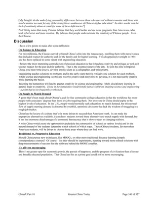 ChinaX Part 10 Greater China Today Page 340 of 357
[My thought: do the underlying personality differences between those who succeed without a mentor and those who
need a mentor account for any of the strengths or weaknesses of Chinese higher education? In other words, can the
lack of continuity alone account for some of these deficiencies?]
Prof. Kirby notes that many Chinese believe that they work harder and are more pragmatic than Americans, who
tend to be lazier and more creative. He believes that people underestimate the creativity of Chinese people. Even
the Chinese.
Discussion
I have a few points to make after some reflection:
On Balance in Education
For two millennia, the Classics served to funnel China’s elite into the bureaucracy, instilling them with moral values
that included respect for authority and for the family and for higher learning. This disappeared overnight in 1905
and has been replaced to some extent with engineering education.
I believe the most interesting contradiction of classical education is that it teaches creativity and critique as well as it
teaches respect for the past and for authority. That is the essential nature of the arts. To join the elite in Imperial
China, you must write essays, develop artistic talent as a calligrapher, and write poetry.
Engineering teaches solutions to problems and in the early years there is typically one solution for each problem.
While science and engineering can be and must be creative and innovative to advance, it is not necessarily creative
while learning the basics.
Teaching the humanities will lead to greater creativity in science and engineering. Multi-disciplinary learning in
general leads to creativity. Those in the humanities would benefit just as well from studying science and engineering
– a point that is too frequently overlooked.
On Supply to Match Demand
A point that’s been made about Obama’s goal for free community college education is that the workforce has more
people with associates’ degrees than there are jobs requiring them. Not everyone in China should aspire to the
highest levels of education. In the U.S., people would normally seek educations to match demand, but this normal
flow of supply meeting demand is distorted by youthful, optimistic decisions that lack the wisdom of struggling in a
rough job market.
China has the luxury of a culture that’s far more driven to succeed than American youth. It can make the
appropriate alternatives available, it can direct students toward these alternatives to match supply with demand, but
it has the enormous disadvantage of a command bureaucracy that is slow to react to changing realities.
A wise China would create the opportunities (schedule the construction of schools at various levels) and let the
natural demand of the students determine which schools of which types. Those Chinese students, far more than
American students, will be driven to choose those areas where they can find work.
Traditional vs. Progressive Education
Should China pursue new techniques, like MOOCs, or other more traditional distance-learning (simple
correspondence courses)? Of course! But they should be experiments, iterating toward more refined solutions with
deep measurements of success that the software behind the MOOCs enables.
It’s all very encouraging
There’s no greater spur for economic growth, the pursuit of happiness, and the progress of civilization than a literate
and broadly educated population. That China has this as a prime goal could not be more encouraging.
 