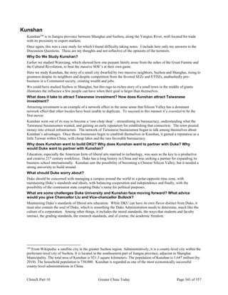 ChinaX Part 10 Greater China Today Page 341 of 357
Kunshan
Kunshan244
is in Jiangzu province between Shanghai and Suzhou, along the Yangtze River, well-located for trade
with its proximity to export markets.
Once again, this was a case study for which I found difficulty taking notes. I include here only my answers to the
Discussion Questions. These are my thoughts and not reflective of the opinions of the lecturers.
Why Do We Study Kunshan?
Earlier we studied Wanxiang, which showed how one peasant family arose from the ashes of the Great Famine and
the Cultural Revolution, to beat the massive SOE’s at their own game.
Here we study Kunshan, the story of a small city dwarfed by two massive neighbors, Suzhou and Shanghai, rising to
greatness despite its neighbors and despite competition from the favored SEZs and ETDZs, unabashedly pro-
business in a Communist society, creating wealth and jobs.
We could have studied Suzhou or Shanghai, but this rags-to-riches story of a small town in the middle of giants
illustrates the influence a few people can have when their goal is larger than themselves.
What does it take to attract Taiwanese investment? How does Kunshan attract Taiwanese
investment?
Attracting investment is an example of a network effect in the same sense that Silicon Valley has a dominant
network effect that other locales have been unable to duplicate. To succeed in this manner it’s essential to be the
first mover.
Kunshan went out of its way to become a ‘one-chop shop’ - streamlining its bureaucracy, understanding what the
Taiwanese businessmen wanted, and gaining an early reputation for establishing that connection. The town poured
money into critical infrastructure. The network of Taiwanese businessmen began to talk among themselves about
Kunshan’s advantages. Once those businesses begin to establish themselves in Kunshan, it gained a reputation as a
little Taiwan within China, with cheap labor and the rare favorable bureaucracy.
Why does Kunshan want to build DKU? Why does Kunshan want to partner with Duke? Why
would Duke want to partner with Kunshan?
Education, especially the American form of liberal arts married to technology, was seen as the key to a productive
and creative 21st
century workforce. Duke has a long history in China and was seeking a partner for expanding its
business school internationally. Kunshan saw the possibility of becoming a Chinese Silicon Valley, but it needed a
strong university to build around.
What should Duke worry about?
Duke should be concerned with managing a campus around the world in a polar-opposite time zone, with
maintaining Duke’s standards and ideals, with balancing cooperation and independence and finally, with the
possibility of the communist state coopting Duke’s name for political purposes.
What are some challenges Duke University and Kunshan face moving forward? What advice
would you give Chancellor Liu and Vice-chancellor Bullock?
Maintaining Duke’s standards of liberal arts education. While DKU can have its own flavor distinct from Duke, it
must also contain the soul of Duke, which is something the Duke Administration needs to determine, much like the
culture of a corporation. Among other things, it includes the moral standards, the ways that students and faculty
interact, the grading standards, the research standards, and of course, the academic freedom.
244
From Wikipedia: a satellite city in the greater Suzhou region. Administratively, it is a county-level city within the
prefecture-level city of Suzhou. It is located in the southeastern part of Jiangsu province, adjacent to Shanghai
Municipality. The total area of Kunshan is 921.3 square kilometers. The population of Kunshan is 1.647 million (by
2010). The household population is 730,000. Kunshan is regarded as one of the most economically successful
county-level administrations in China.
 