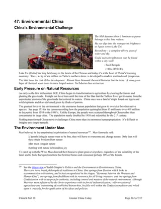 ChinaX Part 10 Greater China Today Page 342 of 357
47: Environmental China
China’s Environmental Challenge
The Mid-Autumn Moon’s luminous expanse
belongs to this lone recluse;
My oar dips into the transparent brightness
as I gaze across Lake Tai.
Beyond me – a complete silvery span of
water and sky.
Could such a bright moon ever be found
within a city wall?
- Fan Chengda
(1126-1193 CE)
Lake Tai (Taihu) has long held sway in the hearts of the Chinese and today it’s at the heart of China’s booming
economy. Wuxi, a city of six million on Taihu’s northern shore, is developed to modern standards and prosperous.
The lake bears the cost of this development. Almost three thousand chemical factories line its shore. A neon green
layer of chemical scum coats its once limpid waters. Its fisheries face extinction.
Early Pressure on Natural Resources
As early as the first millennium BCE, China began its transformation to agriculture by clearing the forests and
planting the grasslands. It might not have been until the time of the Han that the Yellow River got its name from the
unprotected erosion of the grasslands that colored its waters. China once was a land of virgin forest and tigers and
wild elephants and skies darkened green by flocks of parrots.
The greatest force on the environment is the enormous human population that grew to overtake the other native
species. See page 173 for the census recording how the population quintupled from 65 million to over 400 million
in the period from 1393 to the 1890’s. Unlike Europe, the people were scattered throughout China rather than
concentrated in large cities. The population nearly doubled by 1950 and redoubled by the 21st
century.
Nothing transformed China more or challenges China more than its enormous human population. It’s difficult to
imagine any simple remedy.
The Environment Under Mao
Mao believed in the unrestrained exploitation of natural resources245
. Mao famously said:
If people living in nature want to be free, they will have to overcome and change nature. Only then will
they obtain freedom from nature
Man must conquer nature
Battling with nature is boundless joy
To catch up with the West, Mao directed the Chinese to plant grain everywhere, regardless of the suitability of the
land, and to build backyard smelters that belched fumes and consumed perhaps 10% of the forests.
245
See the this review of Judith Shapiro’s Politics and the Environment in Revolutionary China.
There are three broad philosophical traditions in China. One springs from Daoism which looks to
accommodation with nature, and is best encapsulated in the slogan, "Harmony between the Heavens and
Human Kind"; one springs from Buddhism with its reverence for all living creatures; and one springs from
Confucianism with its respect for authority, including control and mastery of the natural environment. Although
Mao was most influenced by the Soviet experience with its forced industrialization, collectivization of
agriculture and overturning of established hierarchies, he falls well within the Confucian tradition and relied
upon it crucially for the application of his ideas and policies.
 