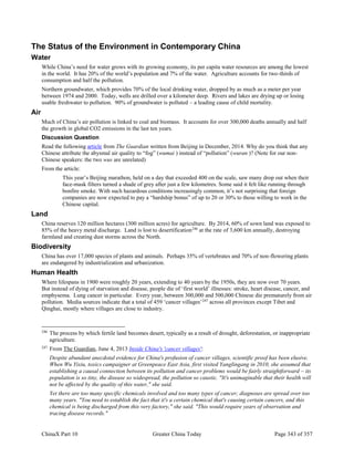 ChinaX Part 10 Greater China Today Page 343 of 357
The Status of the Environment in Contemporary China
Water
While China’s need for water grows with its growing economy, its per capita water resources are among the lowest
in the world. It has 20% of the world’s population and 7% of the water. Agriculture accounts for two-thirds of
consumption and half the pollution.
Northern groundwater, which provides 70% of the local drinking water, dropped by as much as a meter per year
between 1974 and 2000. Today, wells are drilled over a kilometer deep. Rivers and lakes are drying up or losing
usable freshwater to pollution. 90% of groundwater is polluted – a leading cause of child mortality.
Air
Much of China’s air pollution is linked to coal and biomass. It accounts for over 300,000 deaths annually and half
the growth in global CO2 emissions in the last ten years.
Discussion Question
Read the following article from The Guardian written from Beijing in December, 2014. Why do you think that any
Chinese attribute the abysmal air quality to “fog” (wumai ) instead of “pollution” (wuran )? (Note for our non-
Chinese speakers: the two wus are unrelated)
From the article:
This year’s Beijing marathon, held on a day that exceeded 400 on the scale, saw many drop out when their
face-mask filters turned a shade of grey after just a few kilometres. Some said it felt like running through
bonfire smoke. With such hazardous conditions increasingly common, it’s not surprising that foreign
companies are now expected to pay a “hardship bonus” of up to 20 or 30% to those willing to work in the
Chinese capital.
Land
China reserves 120 million hectares (300 million acres) for agriculture. By 2014, 60% of sown land was exposed to
85% of the heavy metal discharge. Land is lost to desertification246
at the rate of 3,600 km annually, destroying
farmland and creating dust storms across the North.
Biodiversity
China has over 17,000 species of plants and animals. Perhaps 35% of vertebrates and 70% of non-flowering plants
are endangered by industrialization and urbanization.
Human Health
Where lifespans in 1900 were roughly 20 years, extending to 40 years by the 1950s, they are now over 70 years.
But instead of dying of starvation and disease, people die of ‘first world’ illnesses: stroke, heart disease, cancer, and
emphysema. Lung cancer in particular. Every year, between 300,000 and 500,000 Chinese die prematurely from air
pollution. Media sources indicate that a total of 459 ‘cancer villages’247
across all provinces except Tibet and
Qinghai, mostly where villages are close to industry.
246
The process by which fertile land becomes desert, typically as a result of drought, deforestation, or inappropriate
agriculture.
247
From The Guardian, June 4, 2013 Inside China's 'cancer villages':
Despite abundant anecdotal evidence for China's profusion of cancer villages, scientific proof has been elusive.
When Wu Yixiu, toxics campaigner at Greenpeace East Asia, first visited Yanglingang in 2010, she assumed that
establishing a causal connection between its pollution and cancer problems would be fairly straightforward – its
population is so tiny, the disease so widespread, the pollution so caustic. "It's unimaginable that their health will
not be affected by the quality of this water," she said.
Yet there are too many specific chemicals involved and too many types of cancer; diagnoses are spread over too
many years. "You need to establish the fact that it's a certain chemical that's causing certain cancers, and this
chemical is being discharged from this very factory," she said. "This would require years of observation and
tracing disease records."
 