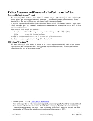 ChinaX Part 10 Greater China Today Page 344 of 357
Political Responses and Prospects for the Environment in China
Focused Infrastructure Project
The Three Gorges Dam flooded 13 cities, 140 towns, and 1350 villages – 400 million square miles – displacing 1.2
million people. The main reservoir is polluted beyond the 25 million tons of sewage dumped annually into the
Yangtze River. The dam itself bears on a fault line and could trigger an earthquake.
In 2013, the government launched the South-North Water Transfer Project to divert water from the Yangtze to the
North China plain, which may cause even more environmental damage than Three Gorges, drawing down the river
and increasing its salinity.
Some cities are acting on their own initiative:
Chengdu Taxis and motorcycles are required to use Compressed Natural Gas (CNG)
Beijing Largest fleet of natural gas buses.
By 2020 the government plans to have 15% of its energy met by renewable sources.
Can the command economy that created this problem also solve it?
Winning “the War”?
The public is raising its voice. Half of all protests in 2013 were on the environment; 60% of the citizens want the
environment to be a government priority. In response, the government implemented a sulfur dioxide emissions
reduction plan that may be having some success248
.
248
Power Magazine, 11/1/2014, China’s War on Air Pollution:
Most experts agree that the policy measures have paid off, somewhat (Figure 3). As of 2012, more than 90% of
the electric power fleet and a large number of steel facilities were equipped with desulfurization technology.
Data from the National Center of Climate Change Strategy and International Cooperation indicates that China
has exceeded its SO2 reduction target (from power plants and other sources) by 123%.
 