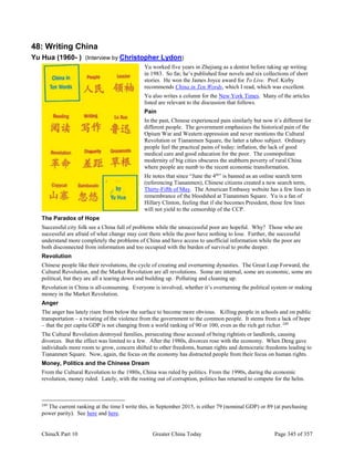 ChinaX Part 10 Greater China Today Page 345 of 357
48: Writing China
Yu Hua (1960- ) (Interview by Christopher Lydon)
Yu worked five years in Zhejiang as a dentist before taking up writing
in 1983. So far, he’s published four novels and six collections of short
stories. He won the James Joyce award for To Live. Prof. Kirby
recommends China in Ten Words, which I read, which was excellent.
Yu also writes a column for the New York Times. Many of the articles
listed are relevant to the discussion that follows.
Pain
In the past, Chinese experienced pain similarly but now it’s different for
different people. The government emphasizes the historical pain of the
Opium War and Western oppression and never mentions the Cultural
Revolution or Tiananmen Square, the latter a taboo subject. Ordinary
people feel the practical pains of today: inflation, the lack of good
medical care and good education for the poor. The cosmopolitan
modernity of big cities obscures the stubborn poverty of rural China
where people are numb to the recent economic transformation.
He notes that since “June the 4th
” is banned as an online search term
(referencing Tiananmen), Chinese citizens created a new search term,
Thirty-Fifth of May. The American Embassy website has a few lines in
remembrance of the bloodshed at Tiananmen Square. Yu is a fan of
Hillary Clinton, feeling that if she becomes President, those few lines
will not yield to the censorship of the CCP.
The Paradox of Hope
Successful city folk see a China full of problems while the unsuccessful poor are hopeful. Why? Those who are
successful are afraid of what change may cost them while the poor have nothing to lose. Further, the successful
understand more completely the problems of China and have access to unofficial information while the poor are
both disconnected from information and too occupied with the burden of survival to probe deeper.
Revolution
Chinese people like their revolutions, the cycle of creating and overturning dynasties. The Great Leap Forward, the
Cultural Revolution, and the Market Revolution are all revolutions. Some are internal, some are economic, some are
political, but they are all a tearing down and building up. Polluting and cleaning up.
Revolution in China is all-consuming. Everyone is involved, whether it’s overturning the political system or making
money in the Market Revolution.
Anger
The anger has lately risen from below the surface to become more obvious. Killing people in schools and on public
transportation – a twisting of the violence from the government to the common people. It stems from a lack of hope
– that the per capita GDP is not changing from a world ranking of 90 or 100, even as the rich get richer. 249
The Cultural Revolution destroyed families, persecuting those accused of being rightists or landlords, causing
divorces. But the effect was limited to a few. After the 1980s, divorces rose with the economy. When Deng gave
individuals more room to grow, concern shifted to other freedoms, human rights and democratic freedoms leading to
Tiananmen Square. Now, again, the focus on the economy has distracted people from their focus on human rights.
Money, Politics and the Chinese Dream
From the Cultural Revolution to the 1980s, China was ruled by politics. From the 1990s, during the economic
revolution, money ruled. Lately, with the rooting out of corruption, politics has returned to compete for the helm.
249
The current ranking at the time I write this, in September 2015, is either 79 (nominal GDP) or 89 (at purchasing
power parity). See here and here.
 