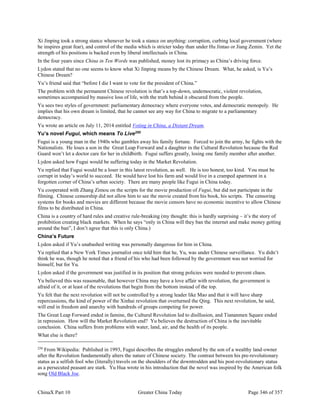 ChinaX Part 10 Greater China Today Page 346 of 357
Xi Jinping took a strong stance whenever he took a stance on anything: corruption, curbing local government (where
he inspires great fear), and control of the media which is stricter today than under Hu Jintao or Jiang Zemin. Yet the
strength of his positions is backed even by liberal intellectuals in China.
In the four years since China in Ten Words was published, money lost its primacy as China’s driving force.
Lydon stated that no one seems to know what Xi Jinping means by the Chinese Dream. What, he asked, is Yu’s
Chinese Dream?
Yu’s friend said that “before I die I want to vote for the president of China.”
The problem with the permanent Chinese revolution is that’s a top-down, undemocratic, violent revolution,
sometimes accompanied by massive loss of life, with the truth behind it obscured from the people.
Yu sees two styles of government: parliamentary democracy where everyone votes, and democratic monopoly. He
implies that his own dream is limited, that he cannot see any way for China to migrate to a parliamentary
democracy.
Yu wrote an article on July 11, 2014 entitled Voting in China, a Distant Dream.
Yu’s novel Fugui, which means To Live250
Fugui is a young man in the 1940s who gambles away his family fortune. Forced to join the army, he fights with the
Nationalists. He loses a son in the Great Leap Forward and a daughter in the Cultural Revolution because the Red
Guard won’t let a doctor care for her in childbirth. Fugui suffers greatly, losing one family member after another.
Lydon asked how Fugui would be suffering today in the Market Revolution.
Yu replied that Fugui would be a loser in this latest revolution, as well. He is too honest, too kind. You must be
corrupt in today’s world to succeed. He would have lost his farm and would live in a cramped apartment in a
forgotten corner of China’s urban society. There are many people like Fugui in China today.
Yu cooperated with Zhang Zimou on the scripts for the movie production of Fugui, but did not participate in the
filming. Chinese censorship did not allow him to see the movie created from his book, his scripts. The censoring
systems for books and movies are different because the movie censors have no economic incentive to allow Chinese
films to be distributed in China.
China is a country of hard rules and creative rule-breaking (my thought: this is hardly surprising – it’s the story of
prohibition creating black markets. When he says “only in China will they ban the internet and make money getting
around the ban”, I don’t agree that this is only China.)
China’s Future
Lydon asked if Yu’s unabashed writing was personally dangerous for him in China.
Yu replied that a New York Times journalist once told him that he, Yu, was under Chinese surveillance. Yu didn’t
think he was, though he noted that a friend of his who had been followed by the government was not worried for
himself, but for Yu.
Lydon asked if the government was justified in its position that strong policies were needed to prevent chaos.
Yu believed this was reasonable, that however China may have a love affair with revolution, the government is
afraid of it, or at least of the revolutions that begin from the bottom instead of the top.
Yu felt that the next revolution will not be controlled by a strong leader like Mao and that it will have sharp
repercussions, the kind of power of the Xinhai revolution that overturned the Qing. This next revolution, he said,
will end in freedom and anarchy with hundreds of groups competing for power.
The Great Leap Forward ended in famine, the Cultural Revolution led to disillusion, and Tiananmen Square ended
in repression. How will the Market Revolution end? Yu believes the destruction of China is the inevitable
conclusion. China suffers from problems with water, land, air, and the health of its people.
What else is there?
250
From Wikipedia: Published in 1993, Fugui describes the struggles endured by the son of a wealthy land-owner
after the Revolution fundamentally alters the nature of Chinese society. The contrast between his pre-revolutionary
status as a selfish fool who (literally) travels on the shoulders of the downtrodden and his post-revolutionary status
as a persecuted peasant are stark. Yu Hua wrote in his introduction that the novel was inspired by the American folk
song Old Black Joe.
 