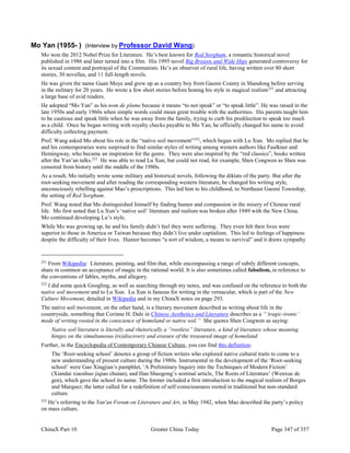ChinaX Part 10 Greater China Today Page 347 of 357
Mo Yan (1955- ) (Interview by Professor David Wang)
Mo won the 2012 Nobel Prize for Literature. He’s best known for Red Sorghum, a romantic historical novel
published in 1986 and later turned into a film. His 1995 novel Big Breasts and Wide Hips generated controversy for
its sexual content and portrayal of the Communists. He’s an observer of rural life, having written over 80 short
stories, 30 novellas, and 11 full-length novels.
He was given the name Guan Moye and grew up as a country boy from Gaomi County in Shandong before serving
in the military for 20 years. He wrote a few short stories before honing his style in magical realism251
and attracting
a large base of avid readers.
He adopted “Mo Yan” as his nom de plume because it means “to not speak” or “to speak little”. He was raised in the
late 1950s and early 1960s when simple words could mean great trouble with the authorities. His parents taught him
to be cautious and speak little when he was away from the family, trying to curb his predilection to speak too much
as a child. Once he began writing with royalty checks payable to Mo Yan, he officially changed his name to avoid
difficulty collecting payment.
Prof. Wang asked Mo about his role in the “native soil movement”252
, which began with Lu Xun. Mo replied that he
and his contemporaries were surprised to find similar styles of writing among western authors like Faulkner and
Hemingway, who became an inspiration for the genre. They were also inspired by the “red classics”, books written
after the Yan’an talks.253
He was able to read Lu Xun, but could not read, for example, Shen Congwen as Shen was
censored from history until the middle of the 1980s.
As a result, Mo initially wrote some military and historical novels, following the diktats of the party. But after the
root-seeking movement and after reading the corresponding western literature, he changed his writing style,
unconsciously rebelling against Mao’s proscriptions. This led him to his childhood, to Northeast Gaomi Township,
the setting of Red Sorghum.
Prof. Wang noted that Mo distinguished himself by finding humor and compassion in the misery of Chinese rural
life. Mo first noted that Lu Xun’s ‘native soil’ literature and realism was broken after 1949 with the New China.
Mo continued developing Lu’s style.
While Mo was growing up, he and his family didn’t feel they were suffering. They even felt their lives were
superior to those in America or Taiwan because they didn’t live under capitalism. This led to feelings of happiness
despite the difficulty of their lives. Humor becomes “a sort of wisdom, a means to survival” and it draws sympathy
251
From Wikipedia: Literature, painting, and film that, while encompassing a range of subtly different concepts,
share in common an acceptance of magic in the rational world. It is also sometimes called fabulism, in reference to
the conventions of fables, myths, and allegory.
252
I did some quick Googling, as well as searching through my notes, and was confused on the reference to both the
native soil movement and to Lu Xun. Lu Xun is famous for writing in the vernacular, which is part of the New
Culture Movement, detailed in Wikipedia and in my ChinaX notes on page 293.
The native soil movement, on the other hand, is a literary movement described as writing about life in the
countryside, something that Corinne H. Dale in Chinese Aesthetics and Literature describes as a “‘tragic-ironic’
mode of writing rooted in the conscience of homeland or native soil.” She quotes Shen Congwen as saying:
Native soil literature is literally and rhetorically a “rootless” literature, a kind of literature whose meaning
hinges on the simultaneous (re)discovery and erasure of the treasured image of homeland.
Further, in the Encyclopedia of Contemporary Chinese Culture, you can find this definition:
The ‘Root-seeking school’ denotes a group of fiction writers who explored native cultural traits to come to a
new understanding of present culture during the 1980s. Instrumental in the development of the ‘Root-seeking
school’ were Gao Xingjian’s pamphlet, ‘A Preliminary Inquiry into the Techniques of Modern Fiction’
(Xiandai xiaoshuo jiqiao chutan), and Han Shaogong’s seminal article, The Roots of Literature’ (Wenxue de
gen), which gave the school its name. The former included a first introduction to the magical realism of Borges
and Marquez; the latter called for a redefinition of self-consciousness rooted in traditional but non-standard
culture.
253
He’s referring to the Yan'an Forum on Literature and Art, in May 1942, when Mao described the party’s policy
on mass culture.
 