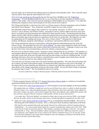 ChinaX Part 10 Greater China Today Page 348 of 357
from the reader, for its relief from the suffering and for its reflection of the absurdity of life. This is what Mo meant
when he said he “drew upon the realist tradition of Lu Xun.”
In his novel Life and Death Are Wearing Me Out, the title came from a Buddhist sutra: the “Eight Great
Awakenings.” From the Buddhist perspective, life is a sea of pain that we all share regardless of whether we are
‘good’ or ‘bad’ people. Only when you reach the nothingness within Buddha can you transcend it. It is within this
backdrop that compassion arises, that all people are the same, that all can be forgiven.
Prof. Wang noted that Mo’s works have been cited “as a Chinese answer to Western masterpieces such as Faulkner
and Gabriel Garcia Marquez.” How, Wang asks, would Mo compare his own works to these?
Mo replied that without those authors, there could be no ‘root-seeking’ movement. In 1987, he wrote Two Blast
Furnaces: Garcia Marquez and William Faulkner, saying that to survive, Chinese authors must move away from
them to avoid their own styles becoming mere reflections of these powerful writers. Having been kept from these
authors until the 1980s, that first reading was a shock and a pleasure that such writing was possible and it fostered in
them an irresistible urge to dig into their own experiences for the roots of a similar style. Mo forged his own style
by reading deep into Pu Songling and Strange Tales from a Chinese Studio254
, allowing him to look beyond
Faulkner and Marquez, though he called Marquez ‘an addiction’ and found him difficult to leave behind.
Prof. Wang redirected the interview toward politics, asking Mo about the relationship between the writer and
Chinese society. Mo responded that in his novel Garlic Ballads255
he used a quote attributed to Stalin, but insisted
he was not influenced by politics, that “politics always tries to find the little writer.” [Although it seems to me, from
the New York Times review footnoted below, that Garlic Ballads is intensely political.]
Mo went on to say that for Chinese writers, “literature is always influenced by the ties of politics.” He said there is a
misconception about the role of writing in a politically repressive country. He described a game where children dare
each other to pull a hair off the tail of an angry horse and says that writing is not the act of pulling the hair. It is the
sketching of the horse. [Now that my friends, is a beautiful and evocative metaphor and it clearly shows why Mo
Yan is Mo Yan and you and I are mere students of the master.]
The writer does not chronicle events, that is the job for historians and journalists. The writer draws the people who
are in politics, the nature of the political animal. He learned from Shen Congwen to write close to the people. In
this regard, Mo Yan wrote about the one-child policy as a human issue rather than a political issue, as one of the
many details of life, though a particularly strong one, that creates conflict. He uses this detail to help us understand
his character Gugu in Frog256
. Mo Yan finished the interview by saying
…because I pinned my writing to illustrate people, I think the political issues have become literary.
254
Written sometime between 1640 and 1715, Strange Tales from a Chinese Studio is a collection of wonderfully
inspirational folktales that are rich with the supernatural.
255
Here’s a quote from a New York Times review of a 1995 translation of the Garlic Ballads, by Howard Goldblatt.
The setting of this raw, brilliant, eventful new novel by one of China's best writers is called, no doubt ironically,
Paradise County. It is a rude and unforgiving place where the farmers have been ordered by county officials to
plant only a single crop, garlic, and are then enraged when those same officials, after stuffing their pockets with
fees and taxes, announce that the warehouse is full and they will buy no more of the harvest…
…No wonder that "The Garlic Ballads" was banned in China when it came out in the late 1980's, even though
Mo Yan, the author of four novels and many short stories, already had official recognition for his other work.
256
Again, let’s read a review in the New York Times of Frog, as translated by Howard Goldblatt. The review is
fascinating and worth reading in its entirety. Here’s a short quote about the political implications of the book.:
[Mo Yan] has been attacked both inside and outside China for his collaboration with the Communist literary
establishment … he controversially hand-copied, for a special commemorative edition, part of the 1942 “Talks
at the Yan’an Forum on Literature and Art,” Mao Zedong’s statement of orthodoxy on the arts…Yet readers
will find little in “Frog,” Howard Goldblatt’s fluent translation of Mo Yan’s 2009 novel about his country’s
one-child policy, that validates the society created by the Chinese Communist Party. It is an anarchic, brutal
book about the inhumanity of servants of the Communist state, the inadequacy of Chinese men and the moral
vacuum at the heart of post-Mao China.
 