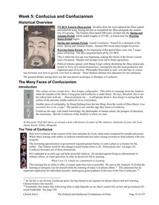 ChinaX Part I The Political and Intellectual Foundations of China Page 35 of 357
Week 5: Confucius and Confucianism
Historical Overview
771 BCE Eastern Zhou period. Invaders from the west captured the Zhou capital
and killed the king, forcing his heir to reestablish the Zhou alongside the modern
city of Luoyang. The Eastern Zhou lasted 500 years, divided into the Spring and
Autumn Period, which ended roughly in 475 BC, at which time the Warring
States Period begins.
Spring and Autumn Period. Lasted 3 centuries. Named for a chronicle of the
times: Spring and Autumn Annals. Around 200 vassal states fought for power.
Warring States Period. At the beginning of this period there were only 7 major
states remaining. The Qin conquered them all by 221 BCE.
This is when the iron age was beginning, making the rituals of the bronze vessels
look a bit quaint. Sharper and stronger tools led to better agriculture.
Political reforms spread, with Shang Yang's reform abolishing the Zhou aristocratic
system in favor of a central bureaucracy, turning Qin into the most productive and
organized state of its time. Philosophy flourished as well: over the Dao or correct
way forward, over how to govern, over how to educate. These thinkers defined elite education for two millennia.
The greatest thinker among them was the man known as Kongzi or Zhongni, or Confucius.
The Many Faces of Confucianism
Introduction
This culture of ours resides here - Rao Zongyi, calligrapher. This refers to a passage from the Analects
when the founder of the Zhou is long gone and Confucius is under threat. He says, therefore, this is not
his culture here with me … Heaven protects me … to tell people about it. Rao Zongyi is saying that the
culture of the ancients resides within all of us, everywhere.
Another piece of calligraphy, by Dong Qichang from the late Ming, from the words of Zhou Dunyi: Can
you learn how to be a sage? The answer is yes, and the sage they mean is Confucius.
Confucius the sage: with innate knowledge, the philosopher of human nature, the paragon of education,
the reactionary. But the Confucius of the Analects is where we start.
At this point, Prof. Bol shows us around a desk with dozens of copies of The Analects, hundreds of years old, from
Japan, Korea, China, Mongolia.
The Time of Confucius
Here was Confucius in the context of the time and place he lived, when states competed for wealth and power.
When states warring with nobles on chariots transformed into states raising revenues to fund infantry with iron
weapons.
The increasing specialization in government required greater literacy to earn a place as a retainer for the
nobles. The Chinese word for this change toward literate elites is shi. Pronounced shur, see page 143.
Confucius becomes one of these bureaucrats.
He's orphaned at an early age and lacks powerful relatives. He decided against being an administrator or
military officer, or ritual specialist, in order to devote his life to learning.
When I was 15, I made my commitment to learning.
This learning has no skills to offer, it cannot make him rich or powerful. He says in the Analects 14.24 that the
learning of antiquity was for oneself while the learning of today is to please others. 17
This statement has an
important implication for individual morality, which gains great emphasis in the time of the Neo-Confucians. 18
17
So far this is my favorite Confucian quote, having trained as an engineer (to please others) and now learning
Chinese history (for myself).
18
Essentially, this means that if knowing what is right depends on me, then I cannot rely on law and government for
moral leadership. See page 169.
 