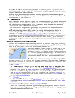 ChinaX Part 10 Greater China Today Page 350 of 357
By the 1990s, the ROC had transformed from martial law to free democratic elections. It held a seat in the U.N.
until 1971 and was allied with the U.S. until 1979. From the late seventies, Taiwan gradually abandoned its claim to
Mainland China and lost its aura of independence.
In contrast, Beijing steadfastly maintained its claim of sovereignty over Taiwan, neither using nor forswearing
military force. It offered re-incorporation under a yiguo-linagzhi policy or ‘one country – two systems’, as it used
with Hong Kong in 1997 and Macau in 1999.
The Taiwan Miracle
In the 1950s the ROC instituted land reform with land to the tiller and compensation to the landlord. This succeeded
in quieting the native Taiwanese and was in stark contrast to the violent confiscation of farmland that was taking
place on the mainland during the Great Leap Forward. Agriculture on Taiwan thrived and would help finance
Taiwanese industry even as the Great Famine swept China.
Taiwan began a period of export-led growth that began with small- to medium-sized enterprises that attracted
foreign investment. It was not the pure capitalist antipode to Mao’s communism but rather an economic
bureaucracy that insisted on retaining a role in guidance and planning. SOEs continued to be protected and
subsidized while private Taiwanese-owned businesses grew alongside and eventually overtook them.
In 1978, Taiwan created the Industrial Technology Research Institute to help enterprises break into high-tech,
encouraging educated and successful members of the Chinese diaspora, like Morris Chang of Texas Instruments, to
return to Taiwan. Between 1952 and 1999, Taiwan’s economy grew at 9.2% annually. It became an economic
powerhouse even as its political position weakened to the point of exclusion from nearly all international political
organizations.
Democracy and Tension Across the Strait
Meanwhile, those who petitioned for free elections were intimidated and imprisoned. Letters written by university
students were opened and censored. It was not until 1987 that pressure from a growing middle class forced the ROC
and the son of Chiang Kai-shek, President Jiang Jingguo, to finally end martial law.
This created a new source of tension with the PRC across the strait, for now
the Taiwanese people could speak freely about their desire for a formally
independent Taiwan. In 1996, China fired missiles over the cities of Keelung
and Kauhsiung in an attempt to influence elections257
. The U.S. responded by
sending two carrier battle groups, the Nimitz and the Independence, with the
Nimitz traversing the length of the Strait – an enormous display of military
power.
Meanwhile, politics in Taiwan were changing. Since its founding in 1986, the
Democratic Progressive Party (DPP) emerged as the only viable opposition party to the Kuomintang, with a tradition
of advocacy for human rights and independence258
. In 1997, it received more votes than the Kuomintang 259
. With
257
From Wikipedia:
The Third Taiwan Strait Crisis, also called the 1995–1996 Taiwan Strait Crisis or the 1996 Taiwan Strait
Crisis, was the effect of a series of missile tests conducted by the People's Republic of China (PRC) in the waters
surrounding Taiwan including the Taiwan Strait from July 21, 1995, to March 23, 1996. The first set of missiles
fired in mid-to-late 1995 were allegedly intended to send a strong signal to the Taiwan (ROC) government
under Lee Teng-hui, who had been seen as moving ROC foreign policy away from the One-China policy. The
second set of missiles were fired in early 1996, allegedly intending to intimidate the Taiwanese electorate in the
run-up to the 1996 presidential election.
258
From Wikipedia:
Founded in 1986, DPP is the first meaningful opposition party in Taiwan. It has traditionally been associated
with strong advocacy of human rights and a distinct Taiwanese identity, including promotion of de jure Taiwan
independence.
259
Taiwan nudges towards independence, from The Economist Dec 4th
, 1997:
Though many Taiwanese have supported the social reforms proposed by the opposition Democratic Progressive
Party, they have not been willing to trust the DPP to govern. It might be bad for business, and the party's support
for Taiwan's independence would upset China.
 