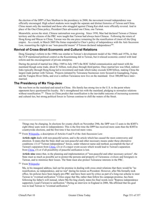 ChinaX Part 10 Greater China Today Page 351 of 357
the election of the DPP’s Chen Shuibian to the presidency in 2000, the movement toward independence was
officially encouraged. High school students were taught the separate and distinct histories of Taiwan and China.
China meant only the mainland and those who struggled against Chiang Kai-shek were officially revered. And in
place of the One-China policy, President Chen advocated one China, one Taiwan.
Meanwhile, across the strait, Chinese nationalism was growing. Since 1950, Mao had declared Taiwan a Chinese
territory and the citizens of the PRC were taught that Taiwan had always been Chinese. Following the return of
Hong Kong and Macao to China, Taiwan was the one piece remaining for the reunification of (most of) the Qing
empire. As a result, in March 2005 Hu Jintao responded to Chen’s policy of independence with the Anti-Secession
Law, reasserting the right to use “non-peaceful means” if Taiwan declared independence260
.
Revival of Cross-Strait Economic and Cultural Relations
Deng Xiaoping’s reform in the 1980s was similar to Taiwan’s development model of the 1960s and 1970s, in that
the CCP maintained political control as the Kuomintang did in Taiwan, but it relaxed economic control with land
reform and the encouragement of private enterprise.
During the period of martial law (May 1949 to July 1987) the ROC forbid communication and transit with the
mainland though some trade, about $1 billion, took place through third parties. Once martial law was lifted, indirect
links typically through Hong Kong led to investment and trade which today exceeds $200 billion, making China the
largest trade partner with Taiwan. Projects initiated by Taiwanese businesses were focused in Guangdong, Fujian,
and the Yangtze River Delta, and over a million Taiwanese now live on the mainland. Over 300,000 have inter-
married.
The Presidency of Ma Ying-Jeou
Ma was born on the mainland and raised in China. His family has strong ties to the U.S. to the point where
opponents have questioned his loyalty. He’s strengthened ties with the mainland, pledging to normalize relations
without reunification.261
Those in China predict that reunification is the inevitable outcome of increasing economic
and cultural ties, but strong political forces in Taiwan continue to chill the waters of the Strait.
Things may be changing. In elections for county chiefs on November 29th, the DPP won 12 seats to the KMT's
eight (three seats went to independents). This is the first time the DPP has received more seats than the KMTin
countrywide elections, and the first time it has received more votes.
260
From Wikipedia, a description of Articles 8 and 9 of the Anti-Secession Law:
Article eight deals with non-peaceful action, and is the article which has caused the most controversy and
attention. It states that the State shall use non-peaceful and other necessary means under these alternative
conditions: (1) if "Taiwan independence" forces, under whatever name and method, accomplish the fact of
Taiwan's separation from China, (2) or if a major event occurs which would lead to Taiwan's separation
from China, (3) or if all possibility of peaceful unification is lost.
Article nine states that, in the planning and implementation of "non-peaceful and other necessary actions", the
State must as much as possible act to protect the persons and property of Taiwanese civilians and foreigners in
Taiwan, and to minimise their losses. The State must also protect Taiwanese interests in the PRC.
261
From Wikipedia:
Ma, in his inaugural address, laid out his promise in dealing with cross-strait relations that there would be "no
reunification, no independence, and no war" during his tenure as President. However, after Ma formally took
office, his policies have been largely pro-PRC and have been seen by critics as part of a long-run scheme to steer
Taiwan to "eventual unification." Critics argue that Ma, rather than follow his campaign promise, has been
following his father's will instead, where Ma Ho-ling clearly states his final words were "Repress independence
supporters; Lead (Taiwan) to unification." During an interview in England in 2006, Ma affirmed that his goal
was to lead Taiwan to "eventual unification."
 