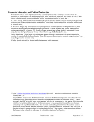 ChinaX Part 10 Greater China Today Page 352 of 357
Economic Integration and Political Partnership
World history tells us not to expect economic ties to lead to political unity. Germany’s customs union, the
Zollverein, is often credited with propelling a political union, but on close inspection, this was not the case.262
And
Europe’s deep economic co-dependencies did nothing to stop the devastation of World War I.
In China’s history, political unification either through dynastic power or military conquest more typically preceded
economic unity, as with the Qin emperor and with Mao. No Chinese empire saw political unification as a successor
to economic unity.
In the case of Hong Kong, its businesses quickly recognized the economic potential of Deng’s reforms in China.
Investments would flow with or without political reunification. Even as economic and cultural ties strengthen,
politics maintains a life of its own. [My thought: whereas economic and cultural ties don’t automatically create
unity, they also don’t preclude unity the way cultural friction (e.g. the Balkans) often does.]
Unlike Hong Kong, Taiwan has its own military and remains politically autonomous with parties committed to
resisting the mainland’s desire for unification. Since this autonomy doesn’t restrict economic integration, there’s no
compelling economic reason to unify.
Whether there is unity will be decided not by businessmen, but by statesmen.
262
From Economic Integration and Political Sovereignty by Richard J. Bazillion, in the Canadian Journal of
History, page 190:
Despite Motz's prognosis and Biedermann's hopes, and indeed the formidable reputation which the Zollverein
continues to enjoy, uncertainty persists about the Customs Union's influence on subsequent events. "... [I]t is
extremely doubtful," according to one recent account, "whether the contemporaries who saw the Zollverein as the
vehicle of perfect internal free trade for the German states or of nascent political strength for some German
collectivity were anywhere near the truth." One reason to question the germinal role of the Customs Union is
provided by Helmut Bohme, who has argued that Prussia acquired its interest in "hegemony" only after 1848, in
reaction to Austria's attempts to force its way into the Zollverein.11
Thus, contrary to the expectations of Motz,
Berlin came rather belatedly to understand the political implications of tariff policy.
 