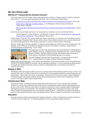 ChinaX Part 10 Greater China Today Page 353 of 357
50: Can China Lead
Will the 21st Century Be the Chinese Century?
In the early years of the 20th
century, many writers predicted it would be a “Chinese century,” and now in the early
years of the 21st
we’re once again hearing that old refrain. Here’s a short list of modern books:
As China Goes, So Goes the World: How Chinese Consumers Are Transforming Everything. Karl Gerth
China's Rise: Challenges and Opportunities. C. Fred Bergsten, Charles Freeman, Nicholas R.
Lardy, Derek J. Mitchell
When China Rules the World: The End of the Western World and the Birth of a New Global Order. Martin
Jacques
One of the more recent books and the one I’d recommend was written by our very own Professor Kirby.
Abrami, Regina M., Kirby, William C. and McFarlan, F.Warren. (2014). Can China Lead: : Reaching the
Limits of Power and Growth. Harvard Business Review Press
China’s leaders of the early 20th
century earned their chops in the military or in armed revolt: Yuan Shikai, Sun Yat-
sen, Mao Zedong, Chiang Kai-Shek. Because of the actions of these military men and out of a need to defend itself
in a world turned against them, China became a great power, even as it did not become a democracy.
This new ‘golden age of Chinese capitalism’ is really the second golden age; the first was in the late Qing and in the
Republic. In the 1930s, the world looked to Shanghai as the East Asian center of commerce, rather than that
‘colonial backwater of Hong Kong,’ or even Tokyo.
The foundations of some of the great Chinese universities date back to that Republican
period: Beijing University, Yanjing University, Nanjing University – formerly Jinling
Women’s College. National Central University was modeled on the University of
Berlin and has a reproduction of the Brandenburg Gate at its entrance.
The great Tsinghua University dates from the Qing – its entrance gate was built in
1911 – modeled after the University of Illinois at Urbana-Champaign.
China’s rise is not a recent event. If not steadily, then relentlessly, China has been rising over the last hundred years
in terms of its military strength, its economy, and its leadership in education. It is now resuming the global position
of strength that it held for thousands of years, a position it relinquished only in recent history and only for a
relatively short while.
Beijing in 2035
Will Beijing still be the capital in 2035 or will it be a casualty of growth and pollution and the scarcity of water? On
a positive note, there’s no debate within China on the priority of environmental remediation, in part because the state
limits debate – which in this case may be an advantage. Taiwan in the 1970s may be a model of what will happen.
It suffered through extraordinary pollution during a period of rapid growth, exercised strict remediation, and now
Taiwan is once again a place of great natural beauty.
Infrastructure State
The plans for China’s tremendous growth in infrastructure date back to Sun Yat-sen (see page 300, especially
footnote 213, where you can follow the link to Sun Yat-sen’s comprehensive paper). Chinese high-speed trains are
the envy of the world. Plans have been laid for 45 airports in the next five years, including another in Beijing that
will engulf an area the size of Bermuda. The sea bridge over Qingdao Bay is the largest of its type in the world.
China’s mobile telecommunications reach even the most remote locations. Clearly there are limits to this intensive
growth as urban migration ebbs but even as that happens China is likely to remain the world leader in infrastructure.
Education
No modern state has led the world without first leading in education. China’s reinstatement of modern education in
1978 was covered on page 338. The following graph shows the recent growth in higher education:
 