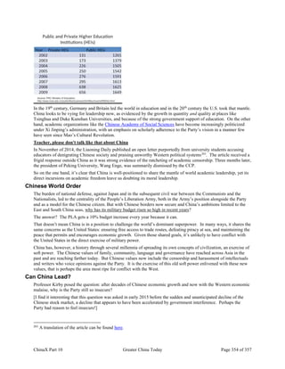 ChinaX Part 10 Greater China Today Page 354 of 357
In the 19th
century, Germany and Britain led the world in education and in the 20th
century the U.S. took that mantle.
China looks to be vying for leadership now, as evidenced by the growth in quantity and quality at places like
Tsinghua and Duke Kunshan Universities, and because of the strong government support of education. On the other
hand, academic organizations like the Chinese Academy of Social Sciences have become increasingly politicized
under Xi Jinping’s administration, with an emphasis on scholarly adherence to the Party’s vision in a manner few
have seen since Mao’s Cultural Revolution.
Teacher, please don't talk like that about China
In November of 2014, the Liaoning Daily published an open letter purportedly from university students accusing
educators of denigrating Chinese society and praising unworthy Western political systems263
. The article received a
frigid response outside China as it was strong evidence of the ratcheting of academic censorship. Three months later,
the president of Peking University, Wang Enge, was summarily dismissed by the CCP.
So on the one hand, it’s clear that China is well-positioned to share the mantle of world academic leadership, yet its
direct incursions on academic freedom leave us doubting its moral leadership.
Chinese World Order
The burden of national defense, against Japan and in the subsequent civil war between the Communists and the
Nationalists, led to the centrality of the People’s Liberation Army, both in the Army’s position alongside the Party
and as a model for the Chinese citizen. But with Chinese borders now secure and China’s ambitions limited to the
East and South China seas, why has its military budget risen so high in recent years?
The answer? The PLA gets a 10% budget increase every year because it can.
That doesn’t mean China is in a position to challenge the world’s dominant superpower. In many ways, it shares the
same concerns as the United States: ensuring free access to trade routes, defeating piracy at sea, and maintaining the
peace that permits and encourages economic growth. Given those shared goals, it’s unlikely to have conflict with
the United States in the direct exercise of military power.
China has, however, a history through several millennia of spreading its own concepts of civilization, an exercise of
soft power. The Chinese values of family, community, language and governance have reached across Asia in the
past and are reaching farther today. But Chinese values now include the censorship and harassment of intellectuals
and writers who voice opinions against the Party. It is the exercise of this old soft power enlivened with these new
values, that is perhaps the area most ripe for conflict with the West.
Can China Lead?
Professor Kirby posed the question: after decades of Chinese economic growth and now with the Western economic
malaise, why is the Party still so insecure?
[I find it interesting that this question was asked in early 2015 before the sudden and unanticipated decline of the
Chinese stock market, a decline that appears to have been accelerated by government interference. Perhaps the
Party had reason to feel insecure!]
263
A translation of the article can be found here.
 