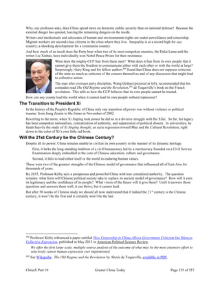 ChinaX Part 10 Greater China Today Page 355 of 357
Why, our professor asks, does China spend more on domestic public security than on national defense? Because the
external danger has quieted, leaving the remaining dangers on the inside.
Writers and intellectuals and advocates of human and environmental rights are under surveillance and censorship.
Migrant workers are second-class citizens in the cities where they live. Inequality is at a record high for any
country; a shocking development for a communist country.
And how much of an insult does the Party bear when two of its most outspoken enemies, the Dalai Lama and the
writer Liu Xiabao, have individually won Nobel Peace Prizes for their resistance.
What does the mighty CCP fear from these men? What does it fear from its own people that it
cannot give them the freedom to communicate either with each other or with the world at large?
Surprisingly, Gary King and his fellow authors264
found that China does not suppress criticism
of the state so much as criticism of the censors themselves and of any discussion that might lead
to collective action.
The man who oversees party discipline, Wang Qishan (pictured at left), recommended that his
comrades read The Old Regime and the Revolution,265
de Toqueville’s book on the French
revolution. This tells us how the CCP believes that its own people cannot be trusted.
How can any county lead the world when it cannot lead its own people without repression?
The Transition to President Xi
In the history of the People's Republic of China only one transition of power was without violence or political
trauma: from Jiang Zemin to Hu Jintao in November of 2002.
Reverting to the norm, when Xi Jinping took power he did so in a divisive struggle with Bo Xilai. So far, his legacy
has been outspoken nationalism, centralization of authority, and suppression of political dissent. In universities, he
funds heavily the study of Xi Jinping thought, an eerie regression toward Mao and the Cultural Revolution, right
down to the color of Xi’s own little red book.
Will the 21st Century be the Chinese Century?
Despite all its power, China remains unable to civilize its own country in the manner of its dynastic heritage.
First, it lacks the long-standing tradition of a civil bureaucracy led by a meritocracy founded on a Civil Service
Examination deeply embedded in the core of Chinese education, culture and governance.
Second, it fails to lead either itself or the world in enduring human values.
These were two of the greatest strengths of the Chinese model of governance that influenced all of East Asia for
thousands of years.
By 2035, Professor Kirby sees a prosperous and powerful China with less centralized authority. The question
remains: what form will Chinese political society take to replace its ancient model of governance? How will it earn
its legitimacy and the confidence of its people? What vision of the future will it give them? Until it answers those
questions and answers them well, it can thrive, but it cannot lead.
But after 50 weeks of Chinese study we should all now understand that if indeed the 21st
century is the Chinese
century, it won’t be the first and it certainly won’t be the last.
264
Professor Kirby referenced a paper entitled How Censorship in China Allows Government Criticism but Silences
Collective Expression, published in May 2013 in American Political Science Review.
We offer the first large scale, multiple source analysis of the outcome of what may be the most extensive effort to
selectively censor human expression ever implemented.
265
See Wikipedia. The Old Regime and the Revolution by Alexis de Toqueville, available in PDF.
 