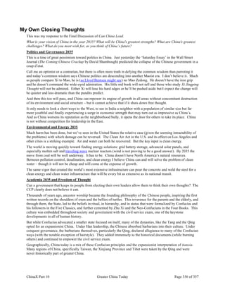 ChinaX Part 10 Greater China Today Page 356 of 357
My Own Closing Thoughts
This was my response to the Final Discussion of Can China Lead.
What is your vision of China in the year 2035? What will be China's greatest strengths? What are China's greatest
challenges? What do you most wish for, as you think of China’s future?
Politics and Governance 2035
This is a time of great pessimism toward politics in China. Just yesterday the ‘Saturday Essay’ in the Wall Street
Journal (The Coming Chinese Crackup by David Shambough) predicted the collapse of the Chinese government in a
coup d’etat.
Call me an optimist or a contrarian, but there is often more truth in defying the common wisdom than parroting it
and today’s common wisdom says Chinese politics are descending into another Maoist era. I don’t believe it. Much
as people compare Xi to Mao, he is (as Lloyd Bentsen might say) no Mao Zedong. He doesn’t have the iron grip
and he doesn’t command the wide-eyed admiration. His little red book will not sell and those who study Xi Jingping
Thought will not be admired. Either Xi will lose his hard edges or he’ll be pushed aside but I expect the change will
be quieter and less dramatic than the pundits predict.
And then this too will pass, and China can repower its engine of growth in all areas without concomitant destruction
of its environment and social structure – but it cannot achieve that if it shuts down free thought.
It only needs to look a short ways to the West, to see in India a neighbor with a population of similar size but far
more youthful and finally experiencing a surge in economic strength that may turn out as impressive as China’s.
And as China worsens its reputation as the neighborhood bully, it opens the door for others to take its place. China
is not without competition for leadership in the East.
Environmental and Energy 2035
Much harm has been done, but we’ve seen in the United States the relative ease (given the seeming intractability of
the problems) with which damage can be reversed. The Clean Air Act in the U.S. and its effect on Los Angeles and
other cities is a striking example. Air and water can both be recovered. But the key input is clean energy.
The world is moving quickly toward finding energy solutions: grid battery storage, advanced solar panels, and
especially molten salt and traveling wave nuclear reactors (wind is not proving to be a good answer). By 2035 the
move from coal will be well underway. It has to be. China doesn’t have North America’s natural resources.
Between pollution control, desalination, and clean energy I believe China can and will solve the problem of clean
water – though it will not be cheap and will come at the expense of growth.
The same vigor that created the world’s most extensive infrastructure can pour the concrete and weld the steel for a
clean energy and clean water infrastructure that will be every bit as extensive as its national transit.
Academia 2035 and Freedom of Thought
Can a government that keeps its people from electing their own leaders allow them to think their own thoughts? The
CCP clearly does not believe it can.
Thousands of years ago, ancestor worship became the founding philosophy of the Chinese people, inspiring the first
written records on the shoulders of oxen and the bellies of turtles. This reverence for the parents and the elderly, and
through them, the State, led to the beliefs in ritual, in hierarchy, and in status that were formalized by Confucius and
his followers in the Five Classics, and further cemented by Zhu Xi and the Neo-Confucians in the Four Books. This
culture was embedded throughout society and government with the civil service exam, one of the keystone
developments in all of human history.
But while Confucius advocated a smaller state focused on itself, many of the dynasties, like the Tang and the Qing
opted for an expansionist China. Under Han leadership, the Chinese absorbed barbarians into their culture. Under
conquest governance, the barbarians themselves, particularly the Qing, declared allegiance to many of the Confucian
ways (with the notable exception of hairstyle). They added immensely to the historical documents (while burning
others) and continued to empower the civil service exam.
Geographically, China today is a mix of these Confucian principles and the expansionist interpretation of tianxia.
Many regions of China, specifically Taiwan, the Xinjiang Province and Tibet were taken by the Qing and were
never historically part of greater China.
 