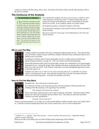 ChinaX Part I The Political and Intellectual Foundations of China Page 36 of 357
Confucius is loyal to the Zhou King, who is weak. He dreams of the Duke of Zhou and the Zhou dynasty, which is
the source of models.
The Confucius of the Analects
He is asked by his students, if he had a jewel at home, wouldn't he sell it
rather than keep it locked up at home? Confucius replies that yes, he
would sell, but only at the right price, that he would decide for himself
what he was worth. To be a superior scholar, not a petty scholar.
He divides his loyalties: to himself, to family, to the state.
To be devoted to learning is to put oneself in tension with the demands of
family and state.
The quote on the left is from page 35 of Confucianism, by Dorothy and
Thomas Hoobler.
We've Lost The Way
Confucius defines the problem of the day as finding the righteous path, the Dao. They had lost their
way, but if there's a path, someone would have walked it, therefore it has a destination and you know
whether you're on the path.
According to Confucius and to Chinese philosophy, the Dao is within reach of mortal beings
(epistemological optimism, see page 41). This is in contrast with Western philosophy.
In the Judeo-Christian belief, after Eve bit the apple, mortals were condemned to lives spent begging
forgiveness for sin. Among the Greeks, Plato concludes that there are absolute ideas, the forms, that
don't exist in the real world. In the Western world, there exists that unbridgeable gap between what
is and what ought to be.
Confucius says that I was 15 when I set my will on learning and at 70, I could follow my desires
without overstepping the bounds. He eventually learned to live a life that was proper and moral,
with no need to beg forgiveness. A life that isn't possible in the West.
How to Find the Way Back
Through ritual. This is the answer Confucius gives.
For Confucius, the Way comes from the ancestors, from the antiquity of 500 years before the
founding of the Zhou dynasty, to the sage kings Yao and Shun.
I like antiquity and I'm good at seeking it.
That in each ritual, each person has a role to play in harmony with others. That these rituals of daily
practice are what keep us together and out of harm's way. The rituals are old, from well before
Confucius was born, and therefore…
I transmit, I do not innovate.19
The key to good government is to let rulers act as rulers should, fathers as fathers should, sons as sons should, and so
on. Confucius saw that if people played their roles society would work, even if it wasn't working then.
19
Analects 7.1, I transmit rather than innovate.  I trust in and love the ancient ways. I might thus humbly
compare myself to Old Peng.
Peng was an elder in the Shang who was fond of telling stories and passing on the traditions.
 