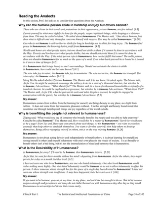 ChinaX Part I The Political and Intellectual Foundations of China Page 38 of 357
Reading the Analects
In this section, Prof. Bol asks us to consider four questions about the Analects.
Why can the humane person abide in hardship and joy but others cannot?
Those who are clever in their words and pretentious in their appearance, yet are humane, are few indeed. [1.3]
Devote yourself to what must rightly be done for the people; respect spiritual beings, while keeping at a distance
from them. This may be called wisdom.” He asked about humaneness. The Master said, “One who is humane first
does what is difficult and only thereafter concerns himself with success. This may be called humaneness.” [6.20]
One who is not humane is able neither to abide for long in hardship nor to abide for long in joy. The humane find
peace in humaneness; the knowing derive profit from humaneness. [4.2]
Wealth and honor are what people desire, but one should not abide in them if it cannot be done in accordance with
the Way. Poverty and lowliness are what people dislike, but one should not avoid them if it cannot be done in
accordance with the Way. If the noble person rejects humaneness, how can he fulfill that name? The noble person
does not abandon humaneness for so much as the space of a meal. Even when hard-pressed he is bound to it, bound
to it even in time of danger. [4.5]
It is humaneness that brings beauty to one’s surroundings. Should one not make the choice to abide
in humaneness, how could one become known? [4:1]
The wise take joy in water; the humane take joy in mountains. The wise are active; the humane are tranquil. The
wise enjoy; the humane endure. [6:21]
Meng Wu Bo asked whether Zilu was humane. The Master said, I do not know. He asked again. The Master said,
As for You, he might be employed to manage the military levies in a state of a thousand chariots, but whether he
is humane, I do not know. “What about Qiu?” The Master said, In a town of a thousand households or a family of a
hundred chariots, he could be employed as a governor, but whether he is humane I do not know. “What about Chi?”
The Master said, As for Chi, when he puts on his sash and takes his place in court, he might be engaged in
conversation with the guests, but whether he is humane I do not know. (5.7)
My answer:
Humaneness comes from within, from the learning for oneself, and brings beauty to any place, as a light from
within. It does not come from the hedonistic pleasures without. It is this strength and beauty found inside that
nourishes one through hardship and brings one joy regardless of the world outside.
Why is benefitting the people not relevant to humaneness?
Zigong said, “What would you say of someone who broadly benefits the people and was able to help everyone?
Could he be called humane?” The Master said, How would this be a matter of humaneness? Surely he would have
to be a sage? Even Yao and Shun were concerned about such things. As for humaneness – you want to establish
yourself; then help others to establish themselves. You want to develop yourself; then help others to develop
themselves. Being able to recognize oneself in others, one is on the way to being humane. [6.28]
My answer:
Humaneness is not about acting directly and independently to benefit others, it is about learning for oneself and
seeing oneself in others and oneself in harmony with one's own place in the rituals of society. To act broadly to
benefit others isn't a bad thing, but it's not the internalization of ritual and harmony that is humaneness.
What is the Desirability of Humaneness?
Is humaneness far away? If I want to be humane, then humaneness is here. [7.29]
As for Hui, he went for three months without his mind’s departing from humaneness. As for the others, they might
persist for a day or a month, but that is all. [6.5]
I have not seen one who loved humaneness, nor one who hated inhumanity. One who loved humaneness would
value nothing more highly. One who hated inhumanity would be humane so as not to allow inhumanity to affect his
person. Is there someone whose strength has for the space of a single day been devoted to humaneness? I have not
seen one whose strength was insufficient. It may have happened, but I have not seen it. [4.6]
My answer:
If you want to be humane, you can, at any time, in any place, and each has the strength to do so. But to be humane
requires strength and persistence and many do not clothe themselves with humaneness day after day as they could.
Humaneness is not an object of desire that comes easily.
 