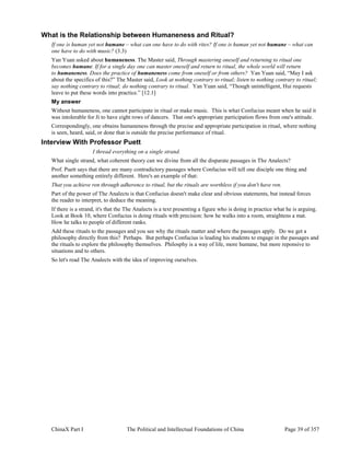 ChinaX Part I The Political and Intellectual Foundations of China Page 39 of 357
What is the Relationship between Humaneness and Ritual?
If one is human yet not humane – what can one have to do with rites? If one is human yet not humane – what can
one have to do with music? (3.3)
Yan Yuan asked about humaneness. The Master said, Through mastering oneself and returning to ritual one
becomes humane. If for a single day one can master oneself and return to ritual, the whole world will return
to humaneness. Does the practice of humaneness come from oneself or from others? Yan Yuan said, “May I ask
about the specifics of this?” The Master said, Look at nothing contrary to ritual; listen to nothing contrary to ritual;
say nothing contrary to ritual; do nothing contrary to ritual. Yan Yuan said, “Though unintelligent, Hui requests
leave to put these words into practice.” [12.1]
My answer
Without humaneness, one cannot participate in ritual or make music. This is what Confucius meant when he said it
was intolerable for Ji to have eight rows of dancers. That one's appropriate participation flows from one's attitude.
Correspondingly, one obtains humaneness through the precise and appropriate participation in ritual, where nothing
is seen, heard, said, or done that is outside the precise performance of ritual.
Interview With Professor Puett
I thread everything on a single strand.
What single strand, what coherent theory can we divine from all the disparate passages in The Analects?
Prof. Puett says that there are many contradictory passages where Confucius will tell one disciple one thing and
another something entirely different. Here's an example of that:
That you achieve ren through adherence to ritual, but the rituals are worthless if you don't have ren.
Part of the power of The Analects is that Confucius doesn't make clear and obvious statements, but instead forces
the reader to interpret, to deduce the meaning.
If there is a strand, it's that the The Analects is a text presenting a figure who is doing in practice what he is arguing.
Look at Book 10, where Confucius is doing rituals with precision: how he walks into a room, straightens a mat.
How he talks to people of different ranks.
Add these rituals to the passages and you see why the rituals matter and where the passages apply. Do we get a
philosophy directly from this? Perhaps. But perhaps Confucius is leading his students to engage in the passages and
the rituals to explore the philosophy themselves. Philosphy is a way of life, more humane, but more reponsive to
situations and to others.
So let's read The Analects with the idea of improving ourselves.
 