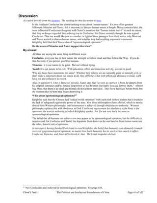 ChinaX Part I The Political and Intellectual Foundations of China Page 41 of 357
Discussion
As copied directly from the lectures. The reading for this discussion is here.
In the Analects Confucius has almost nothing to say about ‘human nature.’ Yet two of his greatest
followers, Mencius and Xunzi, felt it necessary to discuss human nature at length. Many centuries later, the
most influential Confucians disagreed with Xunzi’s assertion that “human nature is evil” to such an extent,
that they no longer regarded him as being true to Confucius. But Xunzi certainly thought he was a good
Confucian. Thus we would like you to consider, in light of these passages from their works, why Mencius
and Xunzi wanted to discuss human nature, and whether they had anything important in common.
Keightley held that the Chinese shared “epistemological optimism.”
Do the cases of Mencius and Xunzi support that view?
My answer:
All three are saying the same thing in different ways:
Confucius: everyone has in their nature the strength to follow ritual and thus follow the Way. If you do
this, but only if you persist, you'll be humane.
Mencius: it is our nature to be good. But not without trying.
Xunzi: it is our nature to be evil. With education, effort and conscious activity, we can be good.
Why are these three statements the same? Whether they believe we are naturally good or naturally evil, or
don't make a statement about our nature at all, they all believe that with effort and abidance to ritual, we'll
have ren and without it we won't.
Also, in question 4, what is Mencius' mistake, Xunzi says that "as soon as a person is born, he departs from
his original substance and his natural disposition so that he must inevitably lose and destroy them." Almost
like Plato, that there is an ideal and mortals do not achieve that ideal. They have that ideal before birth, but
the moment they're born they begin destroying it.
What about epistemological optimism?21
Keightley said that the Chinese had "radical world optimism" with such trust in their leaders that it explains
the lack of safeguards against the power of the state. Our three philosophers share a belief, which is mostly
absent from Western philosophy, that humaneness is achieved through obedience to authority. Western
philosophy replaces this with obedience to God. Confucius' requirement for obedience to the State is the
optimism, the trust in authority, of which Keightley speaks. But I'm not sure that's the same as
epistemological optimism.
The belief that all humans can achieve ren may appear to be epistemological optimism, but the difficulty it
requires and, for Confucius and Xunzi, the departure from desire on the one hand or from human nature on
the other, doesn't reek of optimism.
In retrospect, having finished Part 6 and re-read Keightley, the belief that humanity can ultimately triumph
over evil is epistemological optimism, no matter how hard humanity has to work or how much it suffers.
Confucius, Mencius, and Xunzi all believed in that. The Greek tragedies did not.
21
Neo-Confucians also believed in epistemological optimism. See page 158.
 