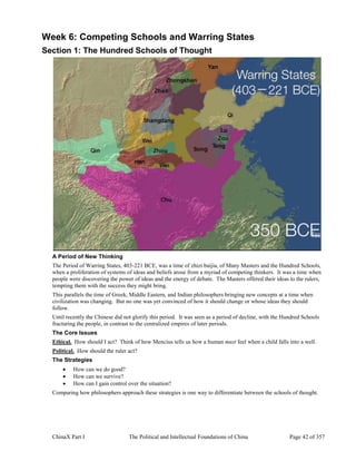 ChinaX Part I The Political and Intellectual Foundations of China Page 42 of 357
Week 6: Competing Schools and Warring States
Section 1: The Hundred Schools of Thought
A Period of New Thinking
The Period of Warring States, 403-221 BCE, was a time of zhizi baijia, of Many Masters and the Hundred Schools,
when a proliferation of systems of ideas and beliefs arose from a myriad of competing thinkers. It was a time when
people were discovering the power of ideas and the energy of debate. The Masters offered their ideas to the rulers,
tempting them with the success they might bring.
This parallels the time of Greek, Middle Eastern, and Indian philosophers bringing new concepts at a time when
civilization was changing. But no one was yet convinced of how it should change or whose ideas they should
follow.
Until recently the Chinese did not glorify this period. It was seen as a period of decline, with the Hundred Schools
fracturing the people, in contrast to the centralized empires of later periods.
The Core Issues
Ethical. How should I act? Think of how Mencius tells us how a human must feel when a child falls into a well.
Political. How should the ruler act?
The Strategies
 How can we do good?
 How can we survive?
 How can I gain control over the situation?
Comparing how philosophers approach these strategies is one way to differentiate between the schools of thought.
 