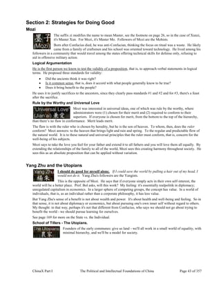 ChinaX Part I The Political and Intellectual Foundations of China Page 43 of 357
Section 2: Strategies for Doing Good
Mozi
The suffix zi modifies the name to mean Master, see the footnote on page 26, so in the case of Xunzi,
it's Master Xun. For Mozi, it's Master Mo. Followers of Mozi are the Mohists.
Born after Confucius died, he was anti-Confucian, thinking the focus on ritual was a waste. He likely
came from a family of craftsmen and his school was oriented toward technology. He lived among his
followers in a community that would travel among the states offering technical skills for defense only, refusing to
aid in offensive military action.
Logical Argumentation
He is the first person we know to test the validity of a proposition, that is, to approach verbal statements in logical
terms. He proposed three standards for validity:
 Did the ancients think it was right?
 Is it common sense, that is, does it accord with what people generally know to be true?
 Does it bring benefit to the people?
He uses it to justify sacrifices to the ancestors, since they clearly pass standards #1 and #2 and for #3, there's a feast
after the sacrifice.
Rule by the Worthy and Universal Love
Mozi was interested in universal ideas, one of which was rule by the worthy, where
administrators were (1) chosen for their merit and (2) required to conform to their
superiors. If everyone is chosen for merit, from the bottom to the top of the hierarchy,
than there’s no flaw in conformance. Merit leads merit.
The flaw is with the ruler who is chosen by heredity, but he is the son of heaven. To whom, then, does the ruler
conform? Mozi answers: to the heaven that brings light and rain and spring. To the regular and predictable flow of
the natural world. It is to these natural and universal principles that the ruler must conform, that is, concern for the
well-being of his subjects.
Mozi says to take the love you feel for your father and extend it to all fathers and you will love them all equally. By
extending the relationships of the family to all of the world, Mozi sees this creating harmony throughout society. He
sees this as an absolute proposition that can be applied without variation.
Yang Zhu and the Utopians
I should do good for myself alone. If I could save the world by pulling a hair out of my head, I
would not do it. Yang Zhu's followers are the Yangists.
This is the opposite of Mozi. He says that if everyone simply acts in their own self-interest, the
world will be a better place. Prof. Bol asks, will this work? My feeling: it's essentially realpolitik in diplomacy;
unregulated capitalism in economics. In a larger sphere of competing groups, the concept has value. In a world of
individuals, that is, as an individual rather than a corporate philosophy, it has less value.
But Yang Zhu's sense of a benefit is not about wealth and power. It's about health and well-being and feeling. So in
that sense, it is not about diplomacy or economics, but about pursuing one's own inner self without regard to others.
My thought: in that way, perhaps it's not that different from Confucius, who says we should not go about trying to
benefit the world - we should pursue learning for ourselves.
See page 169 for more on the State vs. the Individual.
School of Tillers - The Utopians.
Founders of the early communes: give us land - we'll all work in a small world of equality, with
minimal hierarchy, and we'll be a model for society.
 