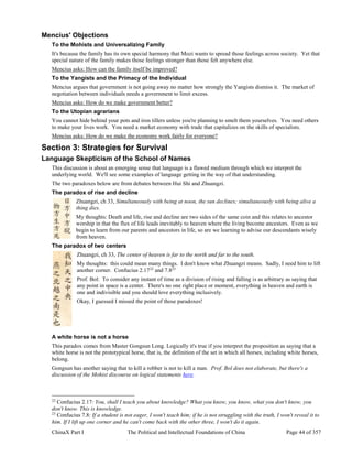 ChinaX Part I The Political and Intellectual Foundations of China Page 44 of 357
Mencius' Objections
To the Mohists and Universalizing Family
It's because the family has its own special harmony that Mozi wants to spread those feelings across society. Yet that
special nature of the family makes those feelings stronger than those felt anywhere else.
Mencius asks: How can the family itself be improved?
To the Yangists and the Primacy of the Individual
Mencius argues that government is not going away no matter how strongly the Yangists dismiss it. The market of
negotiation between individuals needs a government to limit excess.
Mencius asks: How do we make government better?
To the Utopian agrarians
You cannot hide behind your pots and iron tillers unless you're planning to smelt them yourselves. You need others
to make your lives work. You need a market economy with trade that capitalizes on the skills of specialists.
Mencius asks: How do we make the economy work fairly for everyone?
Section 3: Strategies for Survival
Language Skepticism of the School of Names
This discussion is about an emerging sense that language is a flawed medium through which we interpret the
underlying world. We'll see some examples of language getting in the way of that understanding.
The two paradoxes below are from debates between Hui Shi and Zhuangzi.
The paradox of rise and decline
Zhuangzi, ch 33, Simultaneously with being at noon, the sun declines; simultaneously with being alive a
thing dies.
My thoughts: Death and life, rise and decline are two sides of the same coin and this relates to ancestor
worship in that the flux of life leads inevitably to heaven where the living become ancestors. Even as we
begin to learn from our parents and ancestors in life, so are we learning to advise our descendants wisely
from heaven.
The paradox of two centers
Zhuangzi, ch 33, The center of heaven is far to the north and far to the south.
My thoughts: this could mean many things. I don't know what Zhuangzi means. Sadly, I need him to lift
another corner. Confucius 2.1722
and 7.823
Prof. Bol: To consider any instant of time as a division of rising and falling is as arbitrary as saying that
any point in space is a center. There's no one right place or moment, everything in heaven and earth is
one and indivisible and you should love everything inclusively.
Okay, I guessed I missed the point of those paradoxes!
A white horse is not a horse
This paradox comes from Master Gongsun Long. Logically it's true if you interpret the proposition as saying that a
white horse is not the prototypical horse, that is, the definition of the set in which all horses, including white horses,
belong.
Gongsun has another saying that to kill a robber is not to kill a man. Prof. Bol does not elaborate, but there's a
discussion of the Mohist discourse on logical statements here.
22
Confucius 2.17: You, shall I teach you about knowledge? What you know, you know, what you don't know, you
don't know. This is knowledge.
23
Confucius 7.8: If a student is not eager, I won't teach him; if he is not struggling with the truth, I won't reveal it to
him. If I lift up one corner and he can't come back with the other three, I won't do it again.
 
