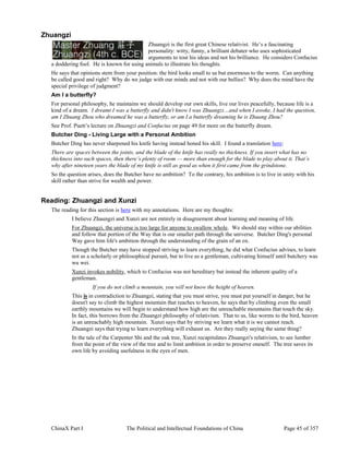 ChinaX Part I The Political and Intellectual Foundations of China Page 45 of 357
Zhuangzi
Zhuangzi is the first great Chinese relativist. He’s a fascinating
personality: witty, funny, a brilliant debater who uses sophisticated
arguments to tout his ideas and not his brilliance. He considers Confucius
a doddering fool. He is known for using animals to illustrate his thoughts.
He says that opinions stem from your position: the bird looks small to us but enormous to the worm. Can anything
be called good and right? Why do we judge with our minds and not with our bellies? Why does the mind have the
special privilege of judgment?
Am I a butterfly?
For personal philosophy, he maintains we should develop our own skills, live our lives peacefully, because life is a
kind of a dream. I dreamt I was a butterfly and didn't know I was Zhuangzi…and when I awoke, I had the question,
am I Zhuang Zhou who dreamed he was a butterfly, or am I a butterfly dreaming he is Zhuang Zhou?
See Prof. Puett’s lecture on Zhuangzi and Confucius on page 49 for more on the butterfly dream.
Butcher Ding - Living Large with a Personal Ambition
Butcher Ding has never sharpened his knife having instead honed his skill. I found a translation here:
There are spaces between the joints, and the blade of the knife has really no thickness. If you insert what has no
thickness into such spaces, then there’s plenty of room — more than enough for the blade to play about it. That’s
why after nineteen years the blade of my knife is still as good as when it first came from the grindstone.
So the question arises, does the Butcher have no ambition? To the contrary, his ambition is to live in unity with his
skill rather than strive for wealth and power.
Reading: Zhuangzi and Xunzi
The reading for this section is here with my annotations. Here are my thoughts:
I believe Zhaungzi and Xunzi are not entirely in disagreement about learning and meaning of life.
For Zhuangzi, the universe is too large for anyone to swallow whole. We should stay within our abilities
and follow that portion of the Way that is our smaller path through the universe. Butcher Ding's personal
Way gave him life's ambition through the understanding of the grain of an ox.
Though the Butcher may have stopped striving to learn everything, he did what Confucius advises, to learn
not as a scholarly or philosophical pursuit, but to live as a gentleman, cultivating himself until butchery was
wu wei.
Xunzi invokes nobility, which to Confucius was not hereditary but instead the inherent quality of a
gentleman.
If you do not climb a mountain, you will not know the height of heaven.
This is in contradiction to Zhuangzi, stating that you must strive, you must put yourself in danger, but he
doesn't say to climb the highest mountain that reaches to heaven, he says that by climbing even the small
earthly mountains we will begin to understand how high are the unreachable mountains that touch the sky.
In fact, this borrows from the Zhuangzi philosophy of relativism. That to us, like worms to the bird, heaven
is an unreachably high mountain. Xunzi says that by striving we learn what it is we cannot reach.
Zhuangzi says that trying to learn everything will exhaust us. Are they really saying the same thing?
In the tale of the Carpenter Shi and the oak tree, Xunzi recapitulates Zhuangzi's relativism, to see lumber
from the point of the view of the tree and to limit ambition in order to preserve oneself. The tree saves its
own life by avoiding usefulness in the eyes of men.
 