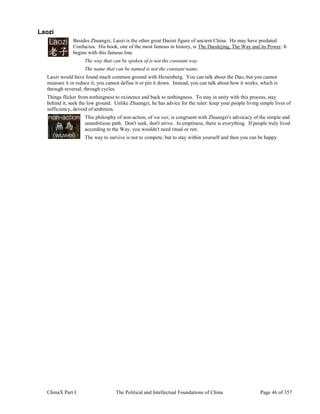 ChinaX Part I The Political and Intellectual Foundations of China Page 46 of 357
Laozi
Besides Zhuangzi, Laozi is the other great Daoist figure of ancient China. He may have predated
Confucius. His book, one of the most famous in history, is The Daodejing, The Way and its Power. It
begins with this famous line.
The way that can be spoken of is not the constant way.
The name that can be named is not the constant name.
Laozi would have found much common ground with Heisenberg. You can talk about the Dao, but you cannot
measure it or reduce it, you cannot define it or pin it down. Instead, you can talk about how it works, which is
through reversal, through cycles.
Things flicker from nothingness to existence and back to nothingness. To stay in unity with this process, stay
behind it, seek the low ground. Unlike Zhuangzi, he has advice for the ruler: keep your people living simple lives of
sufficiency, devoid of ambition.
This philosphy of non-action, of wu wei, is congruent with Zhuangzi's advocacy of the simple and
unambitious path. Don't seek, don't strive. In emptiness, there is everything. If people truly lived
according to the Way, you wouldn't need ritual or ren.
The way to survive is not to compete, but to stay within yourself and then you can be happy.
 