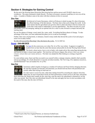 ChinaX Part I The Political and Intellectual Foundations of China Page 47 of 357
Section 4: Strategies for Gaining Control
By the end of the Warring States Period the Zhou king had less and less power until 256 BCE when he was
overthrown. The states continued to battle fiercely. For there to be peace, someone would have to win over all the
states. A number of thinkers came to the rulers with their solutions on how to succeed.
Zou Yan
He believed in Cosmic Resonance, which we'll discuss in detail on page 58, when it becomes
the official ideology of the Qin dynasty. The basic idea is that cycles change the world. In the
same manner that the agricultural year governs when to plant and when to harvest, history has
cycles that a ruler needs to understand, to see his opportunities. The Zhou was part of a cycle
and another cycle was emerging, making for an optimal time for a ruler to come forward to conquer and unify the
warring states.
He saw five phases of change: wood, metal, fire, water, earth. Everything had these phases of change. To take
advantage of the times, you must understand the phase you’re in and act accordingly.
Further, there were yinyang books, or almanacs, found in many tombs that showed the cycles of yin and yang to
assist even in daily routine.
So who will succeed the Zhou king? One who knows the cycles. As we shall see.
Sunzi - 544-496 BCE
See here for the controversy over when The Art of War was written. It appears in roughly its
modern form no later than the early Han dynasty and possibly by the late Warring States Period.
The book is about tactics, how to win in battle, with simple advice like using flags during the day
and beacons at night, to keep troops together. The book has well-known slogans, like advance when your enemy
retreats; retreat when your enemy advances. The latter was adopted by Mao Zedong as a strategy of guerilla
warfare.
In a non-military sense, Sunzi said that you need to see yourself within a strategic situation, identify what's possible
and act accordingly. It's a book about how to succeed, not about morality. The Viet Cong, CIA, Japanese executives,
and Bill Belichick24
have all studied The Art of War.
Han Fei
Sometimes called a legalist, he began as a student of Confucius and Xunzi before changing direction.
He said that if people are basically self-interested, you should motivate them with punishment and
reward, rather than relying on ritual and ren.
If a ruler wants to secure his state, rather than indulge himself by rewarding his subjects when they
flatter him, he must reward them strictly for their performance in their service to the state, and punish
them when they fail. Rulers don't usually do this, since they want the state to be subordinate to themselves, not the
other way around. But if the ruler can subordinate himself to the state and apply the laws in strict accordance with
the needs of the state, then the state will thrive.
24
Head Coach of the New England Patriots, an American football team.
 