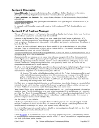 ChinaX Part I The Political and Intellectual Foundations of China Page 48 of 357
Section 5: Conclusion
Secular Philosophy. One common feature among these early Chinese thinkers: they do not invoke religious
philosophy, even though the people around may have worshipped ghosts and spirits and gods.
Concern with Peace and Humanity. They mostly show a real concern for the human world at the personal and
political levels.
Epistomological Optimism. They generally believe that humans could figure things out and know what to do, to
bring the world to peace.
So what path would China take: toward good, toward survival, toward control? That's the subject for the next
module.
Section 6: Prof. Puett on Zhuangzi
This was a 45-minute lecture. I won't summarize it as carefully as the other short lectures - it's too long -- but it was
superb so I want to capture the essence that made it so wonderful.
Puett says we don't know a lot about Zhuangzi, who wrote a book about himself around the 4th century BCE.
Compared with the argumentation of Mozi, Zhuangzi is more anecdotal, expressing in stories the philosophy he
wants us to absorb. His characters are often animals - birds and fish - and his stories are humorous. He's a Daoist so
he invokes The Way.
The Way, if we could experience it, would be the degree to which we feel the world as a place in which things
interrelate. When we empty ourselves of activity, we get closer to the Way. Everything is in constant flux and
transformation (that phrase gets repeated a little bit).
All creatures spontaneously follow the Way except for humans. Cursed with minds, we must teach ourselves how to
not fight the Way. Which makes us miserable.
Zhuangzi writes his text to teach us how to use our mind to become one again with the Way. Our own directed
pursuit of goals cuts us off from spontaneously following the Way. But to be spontaneous is not simply to pursue
hedonic joy. Spontaneity must come naturally. He shows us how to be spontaneous not by giving us rules - that
would be contradictory - but by showing us how others found spontaneity in their lives. We have to find the
congruence between those stories and our own lives.
He tells us of the Butcher Ding finding the spaces between the muscles, living his life by finding the Way in carving
oxen. In other words, by finding the perfection in his pursuit of craft, the natural perfection availed by the
interconnections and patterns of his world, he's found peace in his life.
My thoughts: This is what Mikhail Csikszentmihalyi might call flow25
, where the butcher's mind is focused
on his craft without consciously needing to focus. His is an unconscious awareness of the world, which is
perhaps what Zhuagnzi means by spontaneous. And as Csikszentmihalyi would also insist, the butcher
feels more alive at this time than at any other. So, 2500 years ago, Zhuangzi knew what we in the twenty-
first century only recently learned about the mind.
Prof. Puett gives an example of a pianist becoming so proficient that she stops playing the piece as a technical effort,
instead playing it to suit the mood and mentality of her listeners, having learned to be one with the instrument and
the music. And thus to spontaneously react to the interplay of the music and the room.
What Zhuangzi further tells us is that we have to train ourselves to live every experience as we would train ourselves
to play the piano. That life should be lived in the zone, in flow, resonating with the world because every moment is
part of the Way. This is the essence of Zhuangzi's text and this is what he means by spontaneity and why it’s hard to
learn. There is, then, no artificial distinction between work and play, weekdays and weekends. Every moment is
precious when you've trained yourself to find the Way.
And that sounds a lot like Confucius.
Yet Zhuangzi is critical of Confucius, saying that the road Confucius proposes is too directed, too goal-oriented
(through it’s adherence to ritual?) and thus closes you off from the Way. Though it’s for exactly that reason that
neither Confucius nor Zhuangzi give precise, clear steps for finding ren or the Way.
So try it, Prof. Puett says: train yourself to observe daily life as interrelated patterns through which you flow. And
instead of fighting it, learn the skills of each moment.
25
From Wikipedia: In his seminal work, Flow: The Psychology of Optimal Experience, Csíkszentmihályi outlines
his theory that people are happiest when they are in a state of flow— a state of concentration or complete absorption
with the activity at hand and the situation.
 