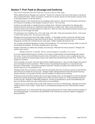 ChinaX Part I The Political and Intellectual Foundations of China Page 49 of 357
Section 7: Prof. Puett on Zhuangzi and Confucius
There was no transcript at the time I wrote this, so my notes may be a little vague.
What's different between Zhuangzi and Confucius? The key for Confucius is the focus on the human, on the person
who is learning the rituals. When you perform a sacrifice for an ancestor, practice as if the ancestor is present, focus
on the human stand-in, on the here and now.
Zhuangzi's butcher is also learning the way by attending to daily activities. But he's not just focusing on the human -
he's focused on everything, on the interplay of muscles in the ox. This is the Way.
Confucius sets aside death as something he knows nothing about. Zhuangzi counters that we're making a false
distinction between ourselves as living humans rather than part of a larger world. When we die, the stuff that is
ourselves returns to the world and continues to be part of it. When we remove the distinction between ourselves and
the world, we will no longer fear death.
Yin and yang are two modalities of qi. Yin is soft, weak, cold, earth. Yang is hot, passionate, heaven. Laozi wants
to return to the oneness of qi. He says focus on the yang.
Zhuangzi sees yin and yang as part of the endless interplay. At the height of winter you have the cold that is pure
yin, but it's also the beginning of yang which brings the spring. And at the peak of summer heat yin is starting up,
bringing the cool that will eventually become winter again. Endless interplay that generates life.
We, as humans, disrupt the spontaneity of nature with our planning. If we want yang, the strong-willed, we close off
yin disrupting the interplay. We become miserable and we die young.
Imagine instead that you embrace the interplay of yin and yang. What does this mean in practice? Zhaungzi tells
stories to show us how:
Zhuangzi dreams he's a butterfly. Was he a man dreaming he's a butterfly, or vice versa?
If you can understand the perspectives of both, you can begin to understand the ten thousand things that comprise
the cosmos. If you see the world from the point of view of a butterfly, or a bird, or a rock, or another person, you
can see how all these ten thousand things are part of the endless flux and transformation of the Way. And this is the
perspective of Heaven.
There are people, true people, who have achieved these multiple perspectives. They can walk through water and not
get wet, through fire and not get burned. What he means is by attaining this perspective you lose the fear and
annoyance of other things. You'll stop sweating the small stuff. Instead, you embrace the world and let its flux
become a part of you, not a problem for you.
Zhuangzi recalls many of Confucius’ stories, that they consistently show how to cultivate yourself, to learn the Way,
and to become an example for everyone else. Zhuangzi implies, through fantastical stories like people becoming
animals, that there is no one path to the Way, that the examples of Confucius are too limiting.
If instead you train yourself to harmonize the yin and yang, learning to flow, see the perspectives of the ten thousand
things, then you’ll be spontaneously engaged in the world as it presents itself to you. What specifically should you
do with your life? Zhuangzi is deliberately ambiguous. He tells you instead how to see the world differently and
then you will know what to do as the world avails you of its possibilities.
Confucius says to use the daily rituals to look inside ourselves to see how we should change. Zhuangzi says to look
outside yourself as well as within. And he shows us with fantastical analogies how the world looks from outside
ourselves.
On a personal level, try it: when you feel the yang of anger, interpose the yin of calm. Begin to feel the resonance of
the ten thousand things. Let yourself see the possibilities of the world and see yourself as capable of engaging in
those possibilities.
 