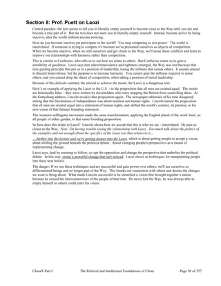 ChinaX Part I The Political and Intellectual Foundations of China Page 50 of 357
Section 8: Prof. Puett on Laozi
Central paradox: the text seems to tell you to literally empty yourself to become close to the Way until you die and
become a true part of it. But the text does not want you to literally empty yourself. Instead, become active by being
inactive, alter the world without anyone noticing.
How do you become inactive yet participate in the world? You stop competing to win power. The world is
interrelated. If someone is trying to compete it's because we've presented ourselves as objects of competition.
When we become inactive, when we still ourselves and get closer to the Way, we'll sense these conflicts and learn to
improve our relationships with harmony rather than competition.
This is similar to Confucius, who tells us to see how we relate to others. But Confucius wants us to gain a
sensibility of goodness. Laozi says that when benevolence and rightness emerged, the Way was lost because that
new guiding principle that put us in a position of leadership, losing the stillness that senses others. It sounds amoral
to discard benevolence, but the purpose is to increase harmony. You cannot gain the stillness required to sense
others, and you cannot drop the sheen of competition, when taking a position of moral leadership.
Because of this delicate contrast, the amoral to achieve the moral, the Laozi is a dangerous text.
Here’s an example of applying the Laozi to the U.S. - to the proposition that all men are created equal. The words
are historically false – they were written by slaveholders who were stopping the British from controlling them. At
the Gettysburg address, Lincoln invokes that proposition again. The newspaper editorials of his time disagreed,
stating that the Declaration of Independence was about taxation not human rights. Lincoln turned the proposition
that all men are created equal into a statement of human rights, and shifted the world’s context, its premise, to his
new vision of that famous founding statement.
The women's suffragette movement made the same transformation, applying the English plural of the word 'men', as
all people of either gender, to that same founding proposition.
So how does this relate to Laozi? Lincoln shows how we accept that this is who we are - interrelated. He puts us
closer to the Way. Note: I'm having trouble seeing the relationship with Laozi. Too much talk about the politics of
the examples and not enough about the specifics of the Laozi text that relates to it…
… further into the lecture and we're getting deeper into the Laozi, which is about getting people to accept a vision,
about shifting the ground beneath the political debate. About changing people's perspectives as a means of
implementing change.
Laozi says, lead by seeming to follow, co-opt the opposition and change the perspective that underlies the political
debate. In this way, create a powerful change that isn't noticed. Laozi shows us techniques for manipulating people
into these new beliefs.
The danger: If we use these techniques and are successful and gain power over others, we'll see ourselves as
differentiated beings and no longer part of the Way. This breaks our connection with others and dooms the changes
we want to bring about. What made Lincoln successful is he identified a vision that brought together a nation
because he sensed the interconnections of the people of that time. He never lost the Way, he was always able to
empty himself so others could enter his vision.
 