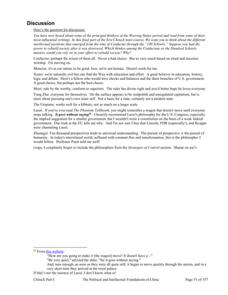 ChinaX Part I The Political and Intellectual Foundations of China Page 51 of 357
Discussion
Here’s the question for discussion:
You have now heard about some of the principal thinkers of the Warring States period and read from some of their
most influential writings. In this final part of the first ChinaX mini-course, We want you to think about the different
intellectual positions that emerged from the time of Confucius through the “100 Schools.” Suppose you had the
power to rebuild society after it was destroyed. Which thinker among the Confucians or the Hundred Schools
masters would you rely on in your effort to rebuild society? Why?
Confucius: perhaps the wisest of them all. Never a bad choice. But so very much based on ritual and ancestor
worship. I'm moving on.
Mencius: it's in our nature to be good. Inot, we're not human. Doesn't work for me.
Xunzi: we're naturally evil but can find the Way with education and effort. A great believer in education, history,
logic and debate. Here's a fellow who would love checks and balances and the three branches of U.S. government.
A good choice, but perhaps not the best choice.
Mozi: rule by the worthy, conform to superiors. The ruler has divine right and you'd better hope he loves everyone.
Yang Zhu: everyone for themselves. On the surface appears to be realpolitik and unregulated capitalism, but is
more about pursuing one's own inner self. Not a basis for a state, certainly not a modern state.
The Utopians: works well for a kibbutz, not so much on a larger scale.
Laozi. If you've ever read The Phantom Tollbooth, you might remember a wagon that doesn't move until everyone
stops talking. It goes without saying26
. I heartily recommend Laozi's philosophy for the U.S. Congress, especially
the implied suggestion for a smaller government, but I wouldn't write a constitution on the basis of a weak federal
government. One look at the EU tells me why. And I'm not sure I buy that Lincoln, FDR (especially!), and Reagan
were channeling Laozi.
Zhuangzi: Ten thousand perspectives leads to universal understanding. The pursuit of perspective is the pursuit of
humanity. In today's interrelated world, suffused with constant flux and transformation, this is the philosopher I
would follow. Professor Puett sold me well!
(oops, I completely forgot to include the philosophers from the Strategies of Control section. Shame on me!)
26
From this website:
“How are you going to make it [the wagon] move? It doesn't have a –”
"Be very quiet," advised the duke, "for it goes without saying."
And, sure enough, as soon as they were all quite still, it began to move quickly through the streets, and in a
very short time they arrived at the royal palace.
If that’s not the essence of Laozi, I don’t know what is!
 