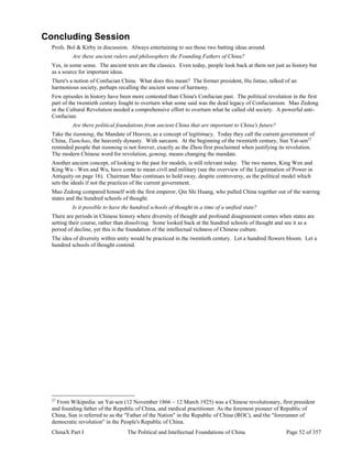 ChinaX Part I The Political and Intellectual Foundations of China Page 52 of 357
Concluding Session
Profs. Bol & Kirby in discussion. Always entertaining to see those two batting ideas around.
Are these ancient rulers and philosophers the Founding Fathers of China?
Yes, in some sense. The ancient texts are the classics. Even today, people look back at them not just as history but
as a source for important ideas.
There's a notion of Confucian China. What does this mean? The former president, Hu Jintao, talked of an
harmonious society, perhaps recalling the ancient sense of harmony.
Few episodes in history have been more contested than China's Confucian past. The political revolution in the first
part of the twentieth century fought to overturn what some said was the dead legacy of Confucianism. Mao Zedong
in the Cultural Revolution needed a comprehensive effort to overturn what he called old society. A powerful anti-
Confucian.
Are there political foundations from ancient China that are important to China's future?
Take the tianming, the Mandate of Heaven, as a concept of legitimacy. Today they call the current government of
China, Tianchao, the heavenly dynasty. With sarcasm. At the beginning of the twentieth century, Sun Yat-sen27
reminded people that tianming is not forever, exactly as the Zhou first proclaimed when justifying its revolution.
The modern Chinese word for revolution, geming, means changing the mandate.
Another ancient concept, of looking to the past for models, is still relevant today. The two names, King Wen and
King Wu - Wen and Wu, have come to mean civil and military (see the overview of the Legitimation of Power in
Antiquity on page 16). Chairman Mao continues to hold sway, despite controversy, as the political model which
sets the ideals if not the practices of the current government.
Mao Zedong compared himself with the first emperor, Qin Shi Huang, who pulled China together out of the warring
states and the hundred schools of thought.
Is it possible to have the hundred schools of thought in a time of a unified state?
There are periods in Chinese history where diversity of thought and profound disagreement comes when states are
setting their course, rather than dissolving. Some looked back at the hundred schools of thought and see it as a
period of decline, yet this is the foundation of the intellectual richness of Chinese culture.
The idea of diversity within unity would be practiced in the twentieth century. Let a hundred flowers bloom. Let a
hundred schools of thought contend.
27
From Wikipedia: un Yat-sen (12 November 1866 – 12 March 1925) was a Chinese revolutionary, first president
and founding father of the Republic of China, and medical practitioner. As the foremost pioneer of Republic of
China, Sun is referred to as the "Father of the Nation" in the Republic of China (ROC), and the "forerunner of
democratic revolution" in the People's Republic of China.
 
