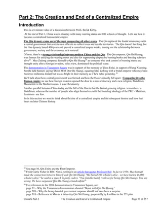 ChinaX Part 2 The Creation and End of a Centralized Empire Page 53 of 357
Part 2: The Creation and End of a Centralized Empire
Introduction
This is a 6 minute video of a discussion between Profs. Bol & Kirby.
At the end of Part 1, China was in disarray with many warring states and 100 schools of thought. Let's see how it
became a centralized bureaucratic empire.
The Qin dynasty came out of the west conquering all other states. The Qin replaced the feudal aristocracy with
a central government that sent its own officials to collect taxes and run the territories. The Qin doesn't last long, but
the Han dynasty lasted 400 years and proved a centralized empire works, ironing out the relationship between
government, society and the economy as it matured.
Of note, there's a strong relationship between modern China and the Qin. The Qin emperor, Qin Shi Huang,
was famous for unifying the warring states and also for suppressing dispute by burning books and burying scholars
alive28
. Mao Zedong compared himself to Qin Shi Huang29
as someone who took control of warring states and
brought unity after a foreign invasion, in his view, dominated the political scene.
The demonstration in Tiananmen Square was in support of the memory of Zhou Enlai, in support of Deng Xiaoping.
People held banners saying 'Down With Qin Shi Huang', equating Mao Zedong with a brutal emperor who may have
been two millennia distant but was as bright in their memory as if he'd ruled yesterday.30
We'll talk about how central government was formed and how the Han eventually fell apart. Comparing it to the
Roman empire we see how foreign invasion opened the door to a new aristocracy and a new religion, Buddhism.
Meanwhile in the Mediterranean, it was Christianity.
Another parallel between China today and the fall of the Han is that the fastest growing religion, in numbers, is
Buddhism, whereas the number of people who align themselves with the founding ideology of the PRC - Marxism,
Leninism - are few.
So in this section we want to think about the rise of a centralized empire and its subsequent demise and how that
bears on later Chinese history.
28
See page 56, Qin Unity and the First Emperor.
29
From Carrie Fisher in BBC News, writing in an article that quotes Professor Bol: In fact in 1958, Mao himself
made the connection between himself and Qin Shi Huang. "He buried 460 scholars alive - we have buried 46,000
scholars alive," he said in a speech to party cadres. "You [intellectuals] revile us for being Qin Shi Huangs. You are
wrong. We have surpassed Qin Shi Huang a hundredfold."
30
For references to the 1989 demonstration in Tiananmen Square, see:
page 53 – Why the Tiananmen demonstrators shouted ‘Down with Qin Shi Huang.’
page 289 – Why the heavy-handed government response should not have been a surprise.
page 318 – Reference to Mao as a latter-day Qin Shi Huang, purportedly by Lin Biao in the 571 plan.
 