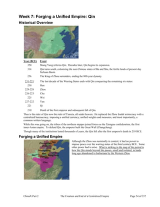 ChinaX Part 2 The Creation and End of a Centralized Empire Page 54 of 357
Week 7: Forging a Unified Empire: Qin
Historical Overview
Year (BCE) Event
350 Shang Yang reforms Qin. Decades later, Qin begins its expansion.
316 Qin turns south, colonizing the non-Chinese states of Ba and Shu, the fertile lands of present day
Sichuan Basin.
256 The King of Zhou surrenders, ending the 800-year dynasty.
231-221 The last decade of the Warring States ends with Qin conquering the remaining six states:
230 Han
229-228 Zhou
226-223 Chu
225 Wei
227-222 Yan
221 Qi
210 Death of the first emperor and subsequent fall of Qin.
Thus is the ruler of Qin now the ruler of Tianxia, all under heaven. He replaced the Zhou feudal aristocracy with a
centralized bureaucracy, imposing a unified currency, unified weights and measures, and most importantly, a
common written language.
While this was going on, the tribes of the northern steppes joined forces as the Xiongnu confederation, the first
inner-Asian empire. To defend Qin, the emperor built the Great Wall (Changcheng).
Though many of the institutions lasted thousands of years, the Qin fell after the first emperor's death in 210 BCE.
Forging a Unified Empire
Although the Zhou was nominally in control, it had no power to
impose peace over the warring states of the third century BCE. Some
other power had to arise. What is striking in the map of the period is
how the Qin stands beyond the passes, small and isolated, in lands
long ago abandoned to barbarians by the Western Zhou.
 