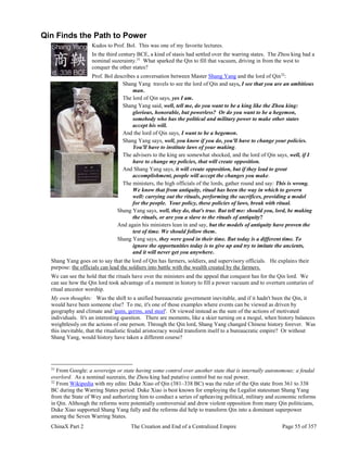 ChinaX Part 2 The Creation and End of a Centralized Empire Page 55 of 357
Qin Finds the Path to Power
Kudos to Prof. Bol. This was one of my favorite lectures.
In the third century BCE, a kind of stasis had settled over the warring states. The Zhou king had a
nominal suzerainty.31
What sparked the Qin to fill that vacuum, driving in from the west to
conquer the other states?
Prof. Bol describes a conversation between Master Shang Yang and the lord of Qin32
:
Shang Yang travels to see the lord of Qin and says, I see that you are an ambitious
man.
The lord of Qin says, yes I am.
Shang Yang said, well, tell me, do you want to be a king like the Zhou king:
glorious, honorable, but powerless? Or do you want to be a hegemon,
somebody who has the political and military power to make other states
accept his will.
And the lord of Qin says, I want to be a hegemon.
Shang Yang says, well, you know if you do, you'll have to change your policies.
You'll have to institute laws of your making.
The advisers to the king are somewhat shocked, and the lord of Qin says, well, if I
have to change my policies, that will create opposition.
And Shang Yang says, it will create opposition, but if they lead to great
accomplishment, people will accept the changes you make.
The ministers, the high officials of the lords, gather round and say: This is wrong.
We know that from antiquity, ritual has been the way in which to govern
well: carrying out the rituals, performing the sacrifices, providing a model
for the people. Your policy, these policies of laws, break with ritual.
Shang Yang says, well, they do, that's true. But tell me: should you, lord, be making
the rituals, or are you a slave to the rituals of antiquity?
And again his ministers lean in and say, but the models of antiquity have proven the
test of time. We should follow them.
Shang Yang says, they were good in their time. But today is a different time. To
ignore the opportunities today is to give up and try to imitate the ancients,
and it will never get you anywhere.
Shang Yang goes on to say that the lord of Qin has farmers, soldiers, and supervisory officials. He explains their
purpose: the officials can lead the soldiers into battle with the wealth created by the farmers.
We can see the hold that the rituals have over the ministers and the appeal that conquest has for the Qin lord. We
can see how the Qin lord took advantage of a moment in history to fill a power vacuum and to overturn centuries of
ritual ancestor worship.
My own thoughts: Was the shift to a unified bureaucratic government inevitable, and if it hadn't been the Qin, it
would have been someone else? To me, it's one of those examples where events can be viewed as driven by
geography and climate and 'guns, germs, and steel'. Or viewed instead as the sum of the actions of motivated
individuals. It's an interesting question. There are moments, like a skier turning on a mogul, when history balances
weightlessly on the actions of one person. Through the Qin lord, Shang Yang changed Chinese history forever. Was
this inevitable, that the ritualistic feudal aristocracy would transform itself to a bureaucratic empire? Or without
Shang Yang, would history have taken a different course?
31
From Google: a sovereign or state having some control over another state that is internally autonomous; a feudal
overlord. As a nominal suzerain, the Zhou king had putative control but no real power.
32
From Wikipedia with my edits: Duke Xiao of Qin (381–338 BC) was the ruler of the Qin state from 361 to 338
BC during the Warring States period. Duke Xiao is best known for employing the Legalist statesman Shang Yang
from the State of Wey and authorizing him to conduct a series of upheaving political, military and economic reforms
in Qin. Although the reforms were potentially controversial and drew violent opposition from many Qin politicians,
Duke Xiao supported Shang Yang fully and the reforms did help to transform Qin into a dominant superpower
among the Seven Warring States.
 