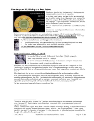 ChinaX Part 2 The Creation and End of a Centralized Empire Page 56 of 357
New Ways of Mobilizing the Population
This lecture describes how the (oppressive!) Qin bureaucratic
state extracted resources from its population.
In the Zhou feudal system, land was divided between the lord
and the nobles, making the lord dependent on the armies of the
nobles for conquest. If the nobles acceded, it was only for the
one campaign. To gain independence from the nobles, the lord
needed more central control of resources.
But how to transition from feudal control to direct bureaucratic
control?
One way was to directly control the resources in the immediate
vicinity of the lord.
Another way was to directly control any new territory that was conquered. All the central states adopted this
mechanism. In particular, the Qin used an administrative unit called the district or county, the xian, which even
today refers to the lowest level of administrative unit that's guided by centrally appointed officials.
The Qin was most effective at centralizing power for these reasons:
 It could transition large under-populated territory by filling them with immigrants from wars.
 The weaker feudal nobles could be recast as officials and military officers.
The Qin redefined the state, the Guo, from feudal to bureaucratic.
How to Control Farmers, Soldiers, and Officials
Farmers don't like to be taxed. Soldiers don't like to fight. Officials are greedy.
Shang Yang offered the lord of Qin a solution:
(a) Give no rewards outside the bureaucracy. In other words, destroy the merchant class.
(b) Give no honor outside of that bestowed by the state.
Shang Yang says that to keep farmers working the land and paying taxes, make sure they can't get off the farm.
Forbid luxuries so they don't have the desire to consume them. Farmers would then have no choice but to live a
simple and frugal life. Don't let officials maintain slaves and estates. Raise bridge tolls so merchants can't afford to
travel.33
When Xunzi visits Qin, he sees a society with good, hardworking people, but he also sees gloom and fear.
In the Qin bureaucracy there were eighteen ranks with entry only possible through the military. To join, the elite
must fight and their sons must also fight. The Qin lord ruled that households with more than two adult males would
pay double the taxes, forcing families to split up to produce more wealth to afford the taxes. Households were
organized in groups that were jointly held responsible for each other's taxes, encouraging snitches.34
The laws were enforced impartially, however, regardless of title.
33
Similarly, in the early Ming Dynasty, Zhu Yuanzhang required merchants to carry passports, restricting their
travel. See page 197. Restricting the travel of merchants crimps their ability to move goods and money and
negotiate agreements.
34
This is similar in some ways to Wang Anshi’s advice to Emperor Shenzong of the Song, to organize households in
hierarchies, in part to collect taxes and tattle on tax evaders, page 151. And to Zhu Yuanzhang’s Village System,
page 196. Also see Wu’s Expansion of State, page 75. Also, Mao’s rules for political prisoners as reported by Nien
Cheng in Life and Death in Shanghai, page 313.
 