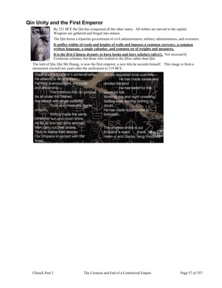 ChinaX Part 2 The Creation and End of a Centralized Empire Page 57 of 357
Qin Unity and the First Emperor
By 221 BCE the Qin has conquered all the other states. All nobles are moved to the capital.
Weapons are gathered and forged into statues.
The Qin forms a tripartite government of civil administrators, military administrators, and overseers.
It unifies widths of roads and heights of walls and imposes a common currency, a common
written language, a single calendar, and common set of weights and measures.
It is the first Chinese dynasty to burn books and bury scholars (alive!). Not necessarily
Confucian scholars, but those who looked to the Zhou rather than Qin.
The lord of Qin, Qin Shi Huang, is now the first emperor, a new title he accords himself. This image is from a
monument erected two years after the unification in 219 BCE.
 