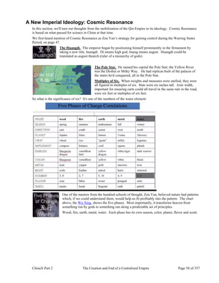 ChinaX Part 2 The Creation and End of a Centralized Empire Page 58 of 357
A New Imperial Ideology: Cosmic Resonance
In this section, we'll turn our thoughts from the mobilization of the Qin Empire to its ideology. Cosmic Resonance
is based on what passed for science in China at that time.
We first heard mention of Cosmic Resonance as Zou Yan’s strategy for gaining control during the Warring States
Period, on page 47.
The Huangdi. The emperor began by positioning himself prominently in the firmament by
taking a new title, huangdi. Di means high god, huang means august. Huangdi could be
translated as august thearch (ruler of a monarchy of gods).
The Pole Star. He named his capital the Pole Star; the Yellow River
was the Deshui or Milky Way. He had replicas built of the palaces of
the states he'd conquered, all in the Pole Star.
Multiples of Six. When weights and measures were unified, they were
all figured in multiples of six. Hats were six inches tall. Axle width,
important for ensuring carts could all travel in the same ruts in the road,
were six feet or multiples of six feet.
So what is the significance of six? It's one of the numbers of the water element:
One of the masters from the hundred schools of thought, Zou Yan, believed nature had patterns
which, if we could understand them, would help us fit profitably into the pattern. The chart
above, the Wu Xing, shows the five phases. Most importantly, it transforms heaven from
something run by gods to something run along a predictable set of principles.
Wood, fire, earth, metal, water. Each phase has its own season, color, planet, flavor and scent.
 