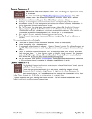 ChinaX Part 2 The Creation and End of a Centralized Empire Page 59 of 357
Cosmic Resonance 1
The universe entire is our emperor's realm. In the new ideology, the emperor is the master
of the universe.
I've put an annotated copy of Andrew Meyer's paper on Cosmic Resonance in my public
Dropbox folder. Here are my notes, which don't necessarily express Meyer's opinions:
 Simultaneous non-linear causality, years ahead of Schrödinger. Action at a distance.
 Starting as an interesting idea, cosmic resonance became the central philosophy of the Han dynasty.
 Proofs for the concept are found in magnetism, phototropism, and harmonic resonance. That ain't bad for
the 3rd century BCE, from this engineer's point of view.
 The Vital Essence or jing, is the means of communication at a distance, like the ether in 19th century
physics, only more spiritual. It's the refined form of qi, the substance of which all things are made.
Democritus had atoms; this is the Chinese equivalent of the fundamental substance. There is a sense of a
cross-cultural inevitability, of the philosophy in every age reaching for its unified theorem.
 Spirit or shen is the entity responsible for consciousness, related to jing.
 Cosmic Resonance is an emergent phenomenon, like shen, arising out of qi. It can't be understood or
articulated.
Now, onto the characteristics and principles:
 Objects that are mutually resonant have similar shapes and fall into the same category.
 Human relationships create a resonant affinity.
 Qi is constantly in flux between yin and yang. (shades of Zhuangzi's constant flux and transformation, see
page 49). The winter solstice is the zenith of yin, the summer solstice for yang, and the equinoxes bring a
balance.
 Further, qi has the five phases of the wu xing, which are the building blocks of the universe: Wood, Fire,
Earth, Metal, and Water. Two things that share a phase are linked by cosmic resonance. The phases also
cycle, with Wood strong in February, followed in 4 months by Fire, by Earth in two more months, then
Metal, then Water. Wood is the prime category with the greatest potency.
 The ruler and master of the universe (Sherman McCoy, you ain't got nothing) brings harmony to his realm
by following the wu xing and carrying out the ordinances of each phase in its period.
Cosmic Resonance 2
The Spring and Autumn Annals, written at the Qin court, brings all the schools of thought under the
umbrella of Cosmic Resonance.
Things that share a likeness stimulate, attract, and respond to each other: magnets, stringed
instruments. People mostly die at night because the night-time yin pulls up the sickness yin.
Daily almanacs and the Yin-Yang books gave the hour of the day that's best for each activity. Even
today, Chinese almanacs give the days that are most propitious for certain activities.
Things in human life - the colors of clothes, the seasons - resonate. They're in the same categories and thus are
linked, even if they're in different parts of our experience.
 