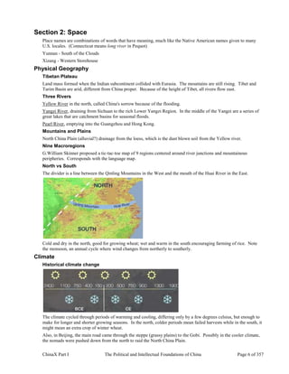 ChinaX Part I The Political and Intellectual Foundations of China Page 6 of 357
Section 2: Space
Place names are combinations of words that have meaning, much like the Native American names given to many
U.S. locales. (Connecticut means long river in Pequot)
Yunnan - South of the Clouds
Xizang - Western Storehouse
Physical Geography
Tibetan Plateau
Land mass formed when the Indian subcontinent collided with Eurasia. The mountains are still rising. Tibet and
Tarim Basin are arid, different from China proper. Because of the height of Tibet, all rivers flow east.
Three Rivers
Yellow River in the north, called China's sorrow because of the flooding.
Yangzi River, draining from Sichuan to the rich Lower Yangzi Region. In the middle of the Yangzi are a series of
great lakes that are catchment basins for seasonal floods.
Pearl River, emptying into the Guangzhou and Hong Kong.
Mountains and Plains
North China Plain (alluvial?) drainage from the loess, which is the dust blown soil from the Yellow river.
Nine Macroregions
G.William Skinner proposed a tic-tac-toe map of 9 regions centered around river junctions and mountainous
peripheries. Corresponds with the language map.
North vs South
The divider is a line between the Qinling Mountains in the West and the mouth of the Huai River in the East.
Cold and dry in the north, good for growing wheat; wet and warm in the south encouraging farming of rice. Note
the monsoon, an annual cycle where wind changes from northerly to southerly.
Climate
Historical climate change
The climate cycled through periods of warming and cooling, differing only by a few degrees celsius, but enough to
make for longer and shorter growing seasons. In the north, colder periods mean failed harvests while in the south, it
might mean an extra crop of winter wheat.
Also, in Beijing, the main road came through the steppe (grassy plains) to the Gobi. Possibly in the cooler climate,
the nomads were pushed down from the north to raid the North China Plain.
 