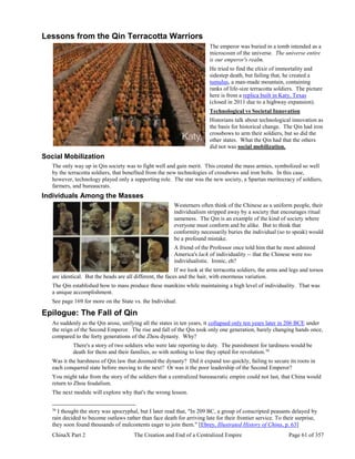 ChinaX Part 2 The Creation and End of a Centralized Empire Page 61 of 357
Lessons from the Qin Terracotta Warriors
The emperor was buried in a tomb intended as a
microcosm of the universe. The universe entire
is our emperor's realm.
He tried to find the elixir of immortality and
sidestep death, but failing that, he created a
tumulus, a man-made mountain, containing
ranks of life-size terracotta soldiers. The picture
here is from a replica built in Katy, Texas
(closed in 2011 due to a highway expansion).
Technological vs Societal Innovation
Historians talk about technological innovation as
the basis for historical change. The Qin had iron
crossbows to arm their soldiers, but so did the
other states. What the Qin had that the others
did not was social mobilization.
Social Mobilization
The only way up in Qin society was to fight well and gain merit. This created the mass armies, symbolized so well
by the terracotta soldiers, that benefited from the new technologies of crossbows and iron bolts. In this case,
however, technology played only a supporting role. The star was the new society, a Spartan meritocracy of soldiers,
farmers, and bureaucrats.
Individuals Among the Masses
Westerners often think of the Chinese as a uniform people, their
individualism stripped away by a society that encourages ritual
sameness. The Qin is an example of the kind of society where
everyone must conform and be alike. But to think that
conformity necessarily buries the individual (so to speak) would
be a profound mistake.
A friend of the Professor once told him that he most admired
America's lack of individuality -- that the Chinese were too
individualistic. Ironic, eh?
If we look at the terracotta soldiers, the arms and legs and torsos
are identical. But the heads are all different, the faces and the hair, with enormous variation.
The Qin established how to mass produce these manikins while maintaining a high level of individuality. That was
a unique accomplishment.
See page 169 for more on the State vs. the Individual.
Epilogue: The Fall of Qin
As suddenly as the Qin arose, unifying all the states in ten years, it collapsed only ten years later in 206 BCE under
the reign of the Second Emperor. The rise and fall of the Qin took only one generation, barely changing hands once,
compared to the forty generations of the Zhou dynasty. Why?
There's a story of two soldiers who were late reporting to duty. The punishment for tardiness would be
death for them and their families, so with nothing to lose they opted for revolution.36
Was it the harshness of Qin law that doomed the dynasty? Did it expand too quickly, failing to secure its roots in
each conquered state before moving to the next? Or was it the poor leadership of the Second Emperor?
You might take from the story of the soldiers that a centralized bureaucratic empire could not last, that China would
return to Zhou feudalism.
The next module will explore why that's the wrong lesson.
36
I thought the story was apocryphal, but I later read that, "In 209 BC, a group of conscripted peasants delayed by
rain decided to become outlaws rather than face death for arriving late for their frontier service. To their surprise,
they soon found thousands of malcontents eager to join them." [Ebrey, Illustrated History of China, p. 63]
 