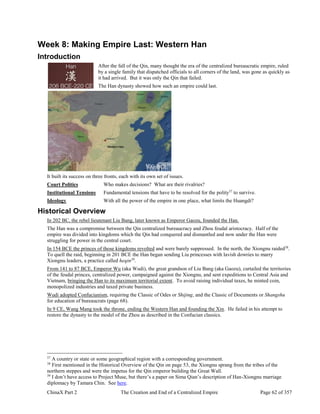 ChinaX Part 2 The Creation and End of a Centralized Empire Page 62 of 357
Week 8: Making Empire Last: Western Han
Introduction
After the fall of the Qin, many thought the era of the centralized bureaucratic empire, ruled
by a single family that dispatched officials to all corners of the land, was gone as quickly as
it had arrived. But it was only the Qin that failed.
The Han dynasty showed how such an empire could last.
It built its success on three fronts, each with its own set of issues.
Court Politics Who makes decisions? What are their rivalries?
Institutional Tensions Fundamental tensions that have to be resolved for the polity37
to survive.
Ideology With all the power of the empire in one place, what limits the Huangdi?
Historical Overview
In 202 BC, the rebel lieutenant Liu Bang, later known as Emperor Gaozu, founded the Han.
The Han was a compromise between the Qin centralized bureaucracy and Zhou feudal aristocracy. Half of the
empire was divided into kingdoms which the Qin had conquered and dismantled and now under the Han were
struggling for power in the central court.
In 154 BCE the princes of those kingdoms revolted and were barely suppressed. In the north, the Xiongnu raided38
.
To quell the raid, beginning in 201 BCE the Han began sending Liu princesses with lavish dowries to marry
Xiongnu leaders, a practice called heqin39
.
From 141 to 87 BCE, Emperor Wu (aka Wudi), the great grandson of Liu Bang (aka Gaozu), curtailed the territories
of the feudal princes, centralized power, campaigned against the Xiongnu, and sent expeditions to Central Asia and
Vietnam, bringing the Han to its maximum territorial extent. To avoid raising individual taxes, he minted coin,
monopolized industries and taxed private business.
Wudi adopted Confucianism, requiring the Classic of Odes or Shijing, and the Classic of Documents or Shangshu
for education of bureaucrats (page 68).
In 9 CE, Wang Mang took the throne, ending the Western Han and founding the Xin. He failed in his attempt to
restore the dynasty to the model of the Zhou as described in the Confucian classics.
37
A country or state or some geographical region with a corresponding government.
38
First mentioned in the Historical Overview of the Qin on page 53, the Xiongnu sprang from the tribes of the
northern steppes and were the impetus for the Qin emperor building the Great Wall.
39
I don’t have access to Project Muse, but there’s a paper on Sima Qian’s description of Han-Xiongnu marriage
diplomacy by Tamara Chin. See here.
 