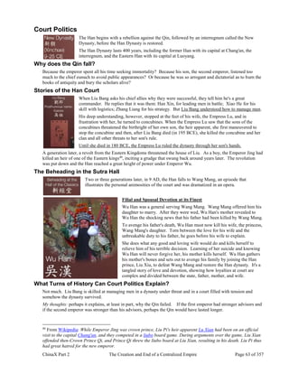 ChinaX Part 2 The Creation and End of a Centralized Empire Page 63 of 357
Court Politics
The Han begins with a rebellion against the Qin, followed by an interregnum called the New
Dynasty, before the Han Dynasty is restored.
The Han Dynasty lasts 400 years, including the former Han with its capital at Chang'an, the
interregnum, and the Eastern Han with its capital at Luoyang.
Why does the Qin fall?
Because the emperor spent all his time seeking immortality? Because his son, the second emperor, listened too
much to the chief eunuch to avoid public appearances? Or because he was so arrogant and dictatorial as to burn the
books of antiquity and bury the scholars alive?
Stories of the Han Court
When Liu Bang asks his chief allies why they were successful, they tell him he's a great
commander. He replies that it was them: Han Xin, for leading men in battle; Xiao He for his
skill with logistics; Zhang Liang for his strategy. But Liu Bang understood how to manage men.
His deep understanding, however, stopped at the feet of his wife, the Empress Lu, and in
frustration with her, he turned to concubines. When the Empress Lu saw that the sons of the
concubines threatened the birthright of her own son, the heir apparent, she first maneuvered to
stop the concubine and then, after Liu Bang died (in 195 BCE), she killed the concubine and her
clan and all other threats to her son's rule.
Until she died in 180 BCE, the Empress Lu ruled the dynasty through her son's hands.
A generation later, a revolt from the Eastern Kingdoms threatened the house of Liu. As a boy, the Emperor Jing had
killed an heir of one of the Eastern kings40
, inciting a grudge that swung back around years later. The revolution
was put down and the Han reached a great height of power under Emperor Wu.
The Beheading in the Sutra Hall
Two or three generations later, in 9 AD, the Han falls to Wang Mang, an episode that
illustrates the personal animosities of the court and was dramatized in an opera.
Filial and Spousal Devotion at its Finest
Wu Han was a general serving Wang Mang. Wang Mang offered him his
daughter to marry. After they were wed, Wu Han's mother revealed to
Wu Han the shocking news that his father had been killed by Wang Mang.
To avenge his father's death, Wu Han must now kill his wife, the princess,
Wang Mang's daughter. Torn between the love for his wife and the
unbreakable duty to his father, he goes before his wife to explain.
She does what any good and loving wife would do and kills herself to
relieve him of his terrible decision. Learning of her suicide and knowing
Wu Han will never forgive her, his mother kills herself. Wu Han gathers
his mother's bones and sets out to avenge his family by joining the Han
prince, Liu Xiu, to defeat Wang Mang and restore the Han dynasty. It's a
tangled story of love and devotion, showing how loyalties at court are
complex and divided between the state, father, mother, and wife.
What Turns of History Can Court Politics Explain?
Not much. Liu Bang is skilled at managing men in a dynasty under threat and in a court filled with tension and
somehow the dynasty survived.
My thoughts: perhaps it explains, at least in part, why the Qin failed. If the first emperor had stronger advisors and
if the second emperor was stronger than his advisors, perhaps the Qin would have lasted longer.
40
From Wikipedia: While Emperor Jing was crown prince, Liu Pi's heir apparent Lu Xian had been on an official
visit to the capital Chang'an, and they competed in a liubo board game. During arguments over the game, Liu Xian
offended then-Crown Prince Qi, and Prince Qi threw the liubo board at Liu Xian, resulting in his death. Liu Pi thus
had great hatred for the new emperor.
 