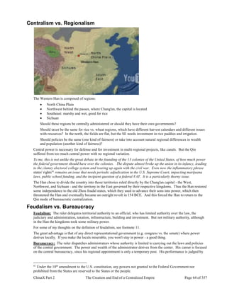 ChinaX Part 2 The Creation and End of a Centralized Empire Page 64 of 357
Centralism vs. Regionalism
The Western Han is composed of regions:
 North China Plain
 Northwest behind the passes, where Chang'an, the capital is located
 Southeast: marshy and wet, good for rice
 Sichuan
Should these regions be centrally administered or should they have their own governments?
Should taxes be the same for rice vs. wheat regions, which have different harvest calendars and different issues
with resources? In the north, the fields are flat, but the SE needs investment in rice paddies and irrigation.
Should policies be the same (one kind of fairness) or take into account natural regional differences in wealth
and population (another kind of fairness)?
Central power is necessary for defense and for investment in multi-regional projects, like canals. But the Qin
suffered from too much central power with no regional variation.
To me, this is not unlike the great debate in the founding of the 13 colonies of the United States, of how much power
the federal government should have over the colonies. The dispute almost broke up the union in its infancy, leading
to the clumsy electoral college system and rearing up again with the civil war. Even now the inflammatory phrase
states' rights41
remains an issue that needs periodic adjudication in the U.S. Supreme Court, impacting marijuana
laws, public school funding, and the incipient question of a federal VAT. It is a particularly thorny issue.
The Han chose to divide the country into those territories ruled directly by the Chang'an capital - the West,
Northwest, and Sichuan - and the territory in the East governed by their respective kingdoms. Thus the Han restored
some independence to the old Zhou feudal states, which they used to advance their sons into power, which then
threatened the Han and eventually became an outright revolt in 154 BCE. And this forced the Han to return to the
Qin mode of bureaucratic centralization.
Feudalism vs. Bureaucracy
Feudalism: The ruler delegates territorial authority to an official, who has limited authority over the law, the
judiciary and administration, taxation, infrastructure, building and investment. But not military authority, although
in the Han the kingdoms took some military power.
For some of my thoughts on the definiion of feudalism, see footnote 11.
The great advantage is that of any direct representational government (e.g. congress vs. the senate) where power
derives locally. If you make the locals miserable, you won't stay in power - a good thing.
Bureaucracy: The ruler dispatches administrators whose authority is limited to carrying out the laws and policies
of the central government. The power and wealth of the administrator derives from the center. His career is focused
on the central bureaucracy, since his regional appointment is only a temporary post. His performance is judged by
41
Under the 10th
amendment to the U.S. constitution, any powers not granted to the Federal Government nor
prohibited from the States are reserved to the States or the people.
 
