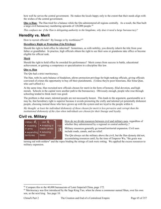 ChinaX Part 2 The Creation and End of a Centralized Empire Page 65 of 357
how well he serves the central government. He makes the locals happy only to the extent that their needs align with
the wishes of the central government.
Qin vs Han: The Han tried for a balance while the Qin administered all regions centrally. As a result, the Han built
a large civil bureaucracy numbering upwards of 120,000 people.42
This confuses me: if the Han is delegating authority to the kingdoms, why does it need a large bureaucracy?
Heredity vs. Merit
How to recruit officials? By lineage or by worthiness?43
Hereditary Right or Protection (Yin Privilege)
Should the right to hold office be inherited? Sometimes, as with nobility, you directly inherit the title from your
father or grandfather. In practice, high officials obtain the right to see their sons or grandsons take office or become
eligible for official rank.
Merit
Should the right to hold office be awarded for performance? Merit comes from success in battle, educational
achievement, or gaining a competence or specialization in a discipline like law.
Qin vs. Han
The Qin had a strict meritocracy.
The Han, with its early balance of feudalism, allows protection privilege for high-ranking officials, giving officials
convicted of crimes the opportunity to buy off their punishments. (Unless they're poor historians, like Sima Qian,
who can't afford it.)
At the same time, Han recruited new officials chosen for merit in the form of honesty, filial devotion, and high
morals. Schools in the capital were another path to the bureaucracy. Obviously enough, people who rose through
schooling tended to think merit was good.
The problem is that smart, talented people are not necessarily honest. This leads to the argument, questionable as it
may be, that hereditary right is superior because it avoids promoting the crafty and talented yet potentially dishonest
people, choosing instead those who have grown up with the system and are loyal to the people within it.
My thought: at least the individual dishonesty of those chosen for merit is less pervasive and corrupt than the
institutional dishonesty of the clan when individuals are chosen for their lineage and loyalty.
Civil vs. Military
How do we divide resources between civil and military uses, regardless of
whether they administered by a regional or central authority,?
Military resources generally go toward territorial expansion. Civil uses
include roads, canals, and tax relief.
The Qin always set the military above the civil, but the Han dynasty did not,
accumulating resources until, by the time of Emperor Wu, "the grain was
turning red with mildew" and the ropes binding the strings of cash were rotting. Wu applied the excess resources to
military expansion.
42
Compare this to the 40,000 bureaucrats of Later Imperial China, page 172.
43
Meritocracy was first introduced by the Sage King Yao, when he chose a commoner named Shun, over his own
son, as the next king. See page 10.
 
