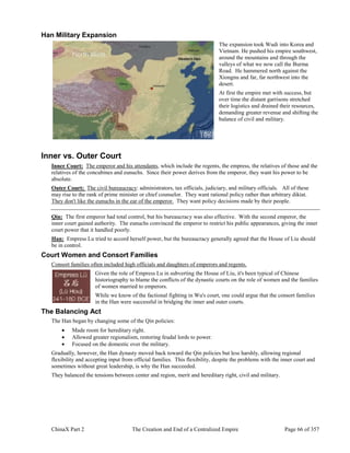 ChinaX Part 2 The Creation and End of a Centralized Empire Page 66 of 357
Han Military Expansion
The expansion took Wudi into Korea and
Vietnam. He pushed his empire southwest,
around the mountains and through the
valleys of what we now call the Burma
Road. He hammered north against the
Xiongnu and far, far northwest into the
desert.
At first the empire met with success, but
over time the distant garrisons stretched
their logistics and drained their resources,
demanding greater revenue and shifting the
balance of civil and military.
Inner vs. Outer Court
Inner Court: The emperor and his attendants, which include the regents, the empress, the relatives of those and the
relatives of the concubines and eunuchs. Since their power derives from the emperor, they want his power to be
absolute.
Outer Court: The civil bureaucracy: administrators, tax officials, judiciary, and military officials. All of these
may rise to the rank of prime minister or chief counselor. They want rational policy rather than arbitrary diktat.
They don't like the eunuchs in the ear of the emperor. They want policy decisions made by their people.
Qin: The first emperor had total control, but his bureaucracy was also effective. With the second emperor, the
inner court gained authority. The eunuchs convinced the emperor to restrict his public appearances, giving the inner
court power that it handled poorly.
Han: Empress Lu tried to accord herself power, but the bureaucracy generally agreed that the House of Liu should
be in control.
Court Women and Consort Families
Consort families often included high officials and daughters of emperors and regents.
Given the role of Empress Lu in subverting the House of Liu, it's been typical of Chinese
historiography to blame the conflicts of the dynastic courts on the role of women and the families
of women married to emperors.
While we know of the factional fighting in Wu's court, one could argue that the consort families
in the Han were successful in bridging the inner and outer courts.
The Balancing Act
The Han began by changing some of the Qin policies:
 Made room for hereditary right.
 Allowed greater regionalism, restoring feudal lords to power.
 Focused on the domestic over the military.
Gradually, however, the Han dynasty moved back toward the Qin policies but less harshly, allowing regional
flexibility and accepting input from official families. This flexibility, despite the problems with the inner court and
sometimes without great leadership, is why the Han succeeded.
They balanced the tensions between center and region, merit and hereditary right, civil and military.
 